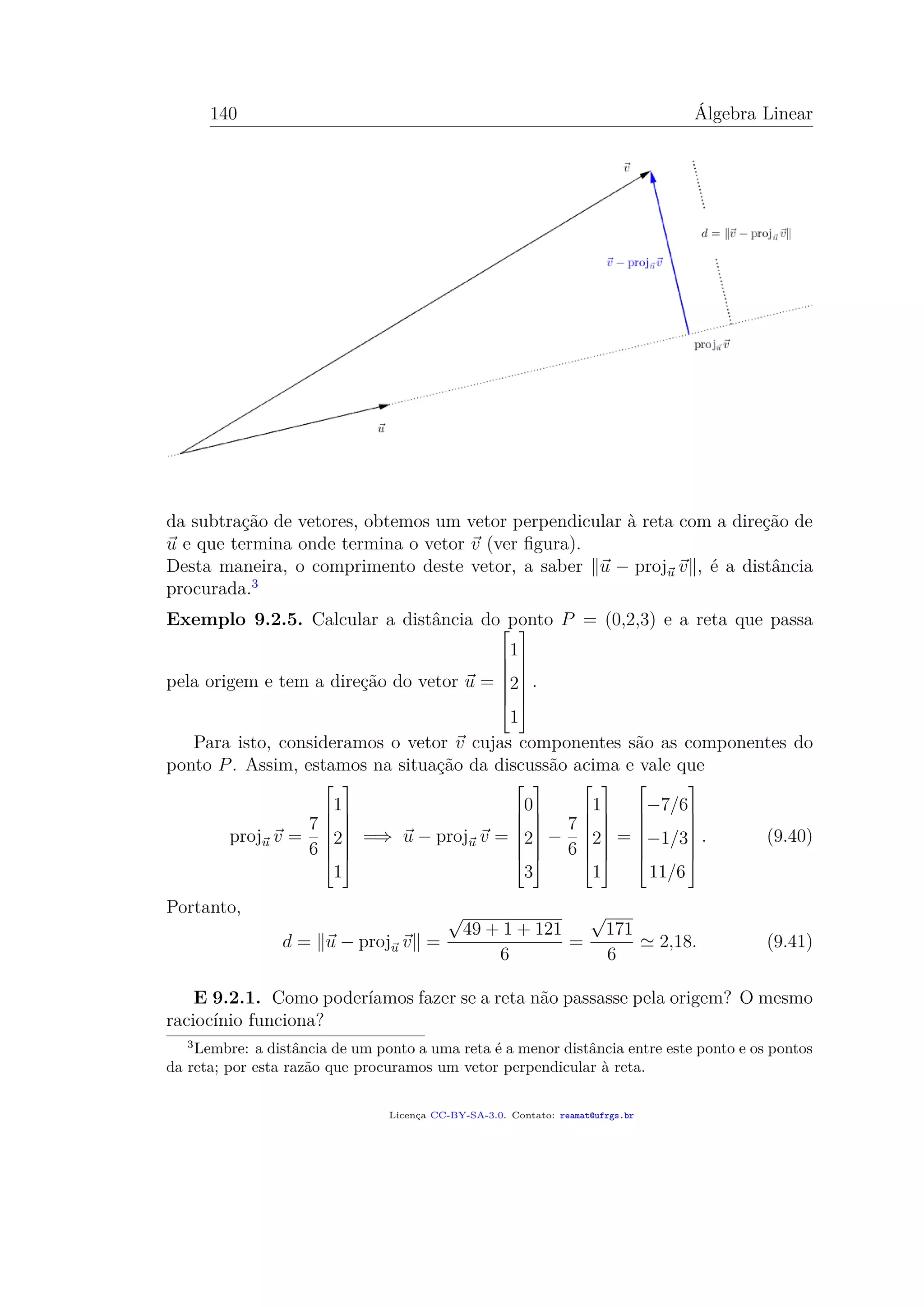 140 Álgebra Linear
da subtração de vetores, obtemos um vetor perpendicular à reta com a direção de
u e que termina onde termina o vetor v (ver ﬁgura).
Desta maneira, o comprimento deste vetor, a saber u − proju v , é a distância
procurada.3
Exemplo 9.2.5. Calcular a distância do ponto P = (0,2,3) e a reta que passa
pela origem e tem a direção do vetor u =







1
2
1







.
Para isto, consideramos o vetor v cujas componentes são as componentes do
ponto P. Assim, estamos na situação da discussão acima e vale que
proju v =
7
6







1
2
1







=⇒ u − proju v =







0
2
3







−
7
6







1
2
1







=







−7/6
−1/3
11/6







. (9.40)
Portanto,
d = u − proju v =
√
49 + 1 + 121
6
=
√
171
6
2,18. (9.41)
E 9.2.1. Como poderíamos fazer se a reta não passasse pela origem? O mesmo
raciocínio funciona?
3
Lembre: a distância de um ponto a uma reta é a menor distância entre este ponto e os pontos
da reta; por esta razão que procuramos um vetor perpendicular à reta.
Licença CC-BY-SA-3.0. Contato: reamat@ufrgs.br
 