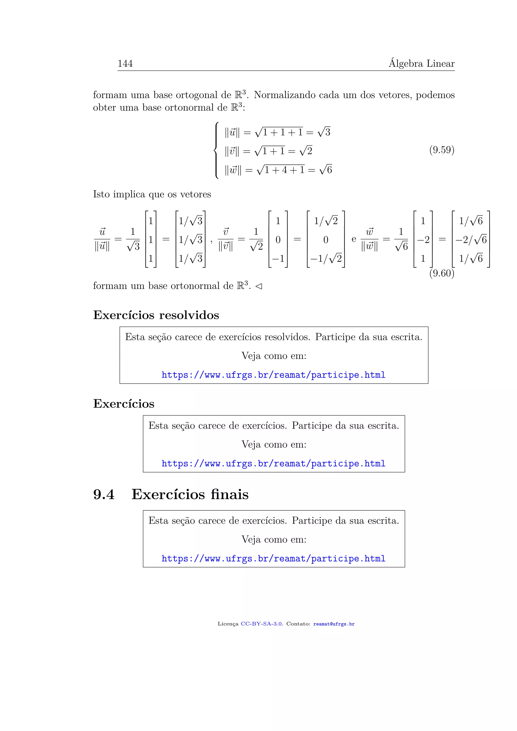 144 Álgebra Linear
formam uma base ortogonal de R3
. Normalizando cada um dos vetores, podemos
obter uma base ortonormal de R3
:



u =
√
1 + 1 + 1 =
√
3
v =
√
1 + 1 =
√
2
w =
√
1 + 4 + 1 =
√
6
(9.59)
Isto implica que os vetores
u
u
=
1
√
3







1
1
1







=







1/
√
3
1/
√
3
1/
√
3







,
v
v
=
1
√
2







1
0
−1







=







1/
√
2
0
−1/
√
2







e
w
w
=
1
√
6







1
−2
1







=







1/
√
6
−2/
√
6
1/
√
6







(9.60)
formam um base ortonormal de R3
.
Exercícios resolvidos
Esta seção carece de exercícios resolvidos. Participe da sua escrita.
Veja como em:
https://www.ufrgs.br/reamat/participe.html
Exercícios
Esta seção carece de exercícios. Participe da sua escrita.
Veja como em:
https://www.ufrgs.br/reamat/participe.html
9.4 Exercícios ﬁnais
Esta seção carece de exercícios. Participe da sua escrita.
Veja como em:
https://www.ufrgs.br/reamat/participe.html
Licença CC-BY-SA-3.0. Contato: reamat@ufrgs.br
 