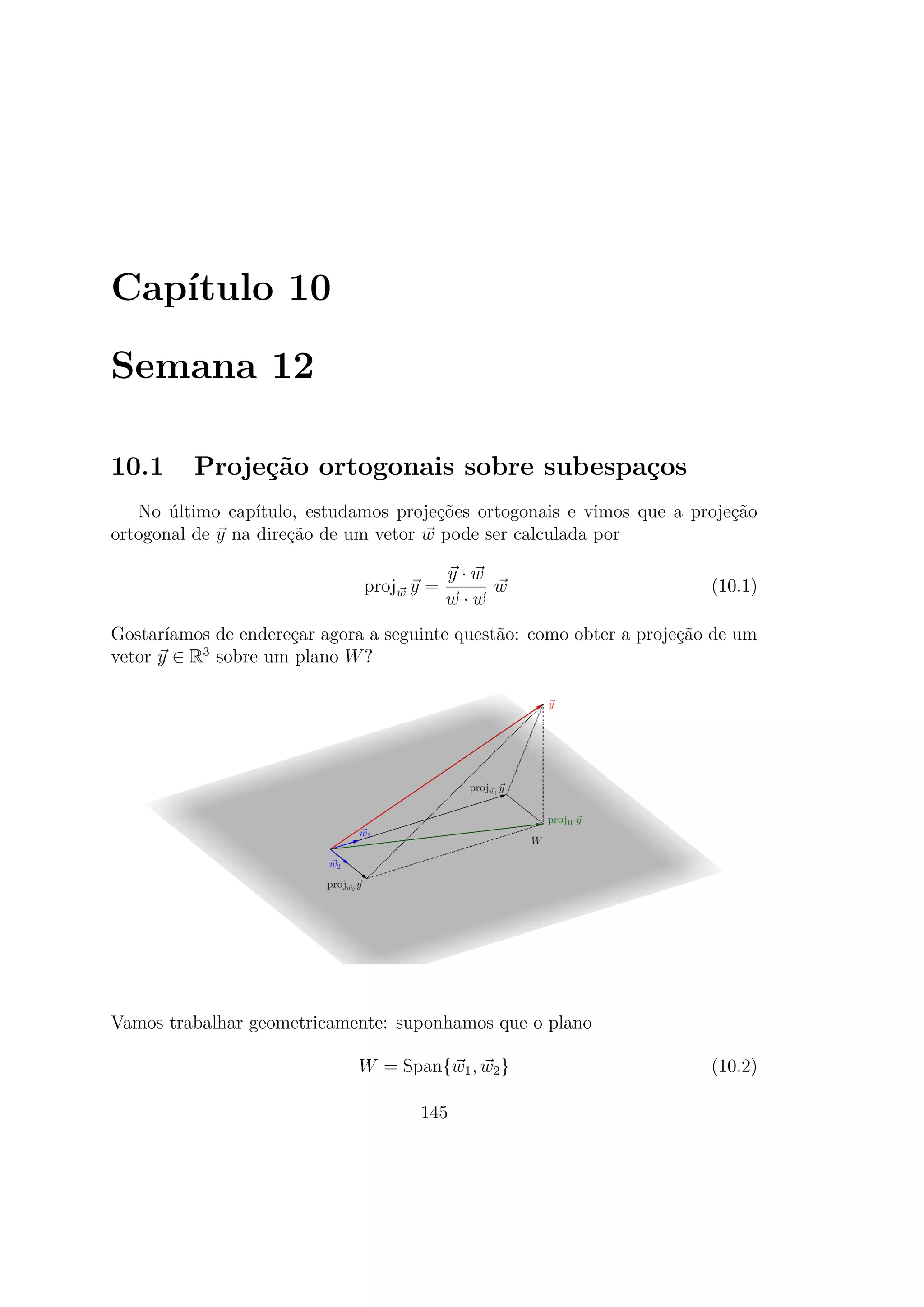 Capítulo 10
Semana 12
10.1 Projeção ortogonais sobre subespaços
No último capítulo, estudamos projeções ortogonais e vimos que a projeção
ortogonal de y na direção de um vetor w pode ser calculada por
projw y =
y · w
w · w
w (10.1)
Gostaríamos de endereçar agora a seguinte questão: como obter a projeção de um
vetor y ∈ R3
sobre um plano W?
Vamos trabalhar geometricamente: suponhamos que o plano
W = Span{w1, w2} (10.2)
145
 