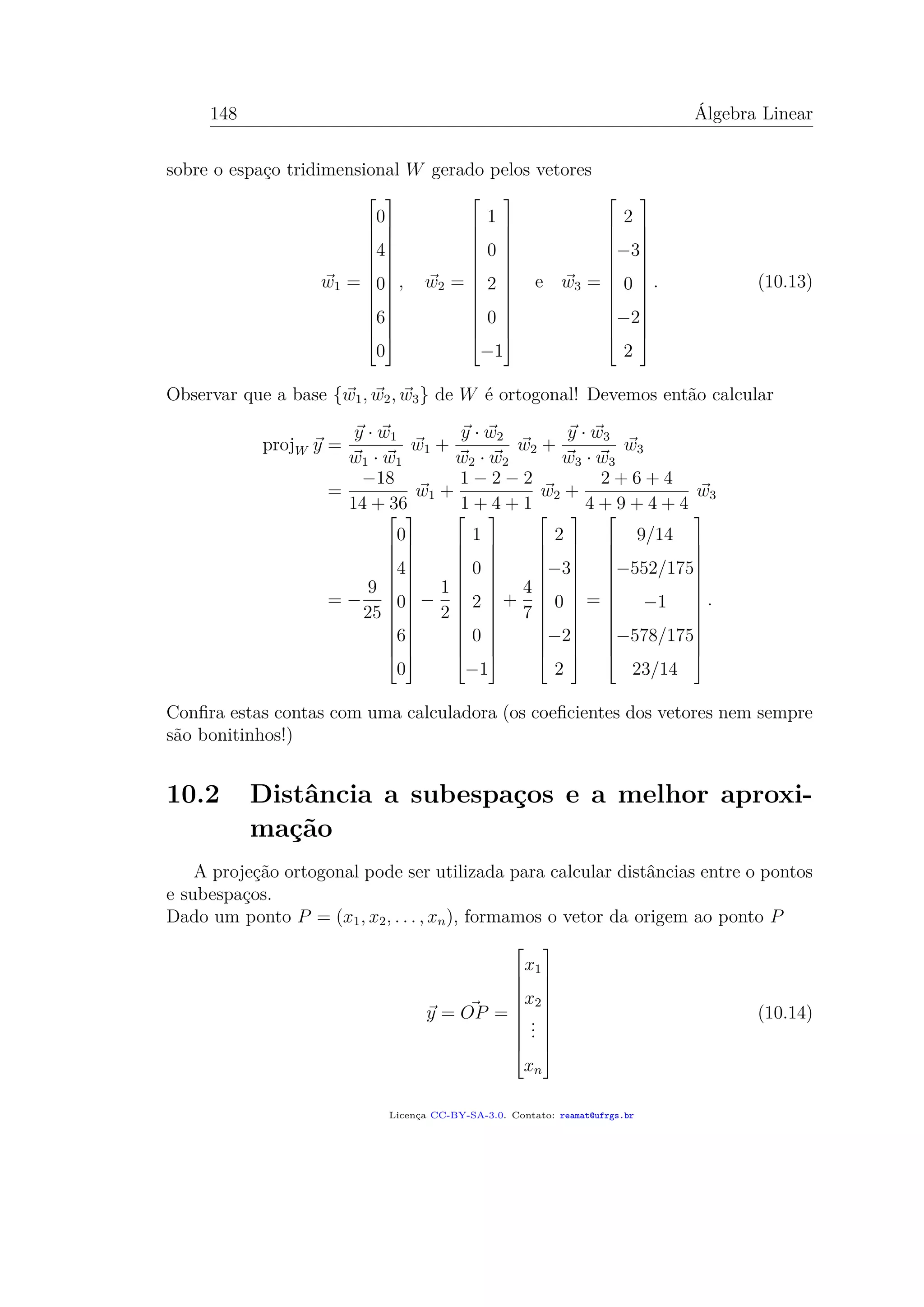 148 Álgebra Linear
sobre o espaço tridimensional W gerado pelos vetores
w1 =














0
4
0
6
0














, w2 =














1
0
2
0
−1














e w3 =














2
−3
0
−2
2














. (10.13)
Observar que a base {w1, w2, w3} de W é ortogonal! Devemos então calcular
projW y =
y · w1
w1 · w1
w1 +
y · w2
w2 · w2
w2 +
y · w3
w3 · w3
w3
=
−18
14 + 36
w1 +
1 − 2 − 2
1 + 4 + 1
w2 +
2 + 6 + 4
4 + 9 + 4 + 4
w3
= −
9
25














0
4
0
6
0














−
1
2














1
0
2
0
−1














+
4
7














2
−3
0
−2
2














=














9/14
−552/175
−1
−578/175
23/14














.
Conﬁra estas contas com uma calculadora (os coeﬁcientes dos vetores nem sempre
são bonitinhos!)
10.2 Distância a subespaços e a melhor aproxi-
mação
A projeção ortogonal pode ser utilizada para calcular distâncias entre o pontos
e subespaços.
Dado um ponto P = (x1, x2, . . . , xn), formamos o vetor da origem ao ponto P
y = OP =










x1
x2
...
xn










(10.14)
Licença CC-BY-SA-3.0. Contato: reamat@ufrgs.br
 