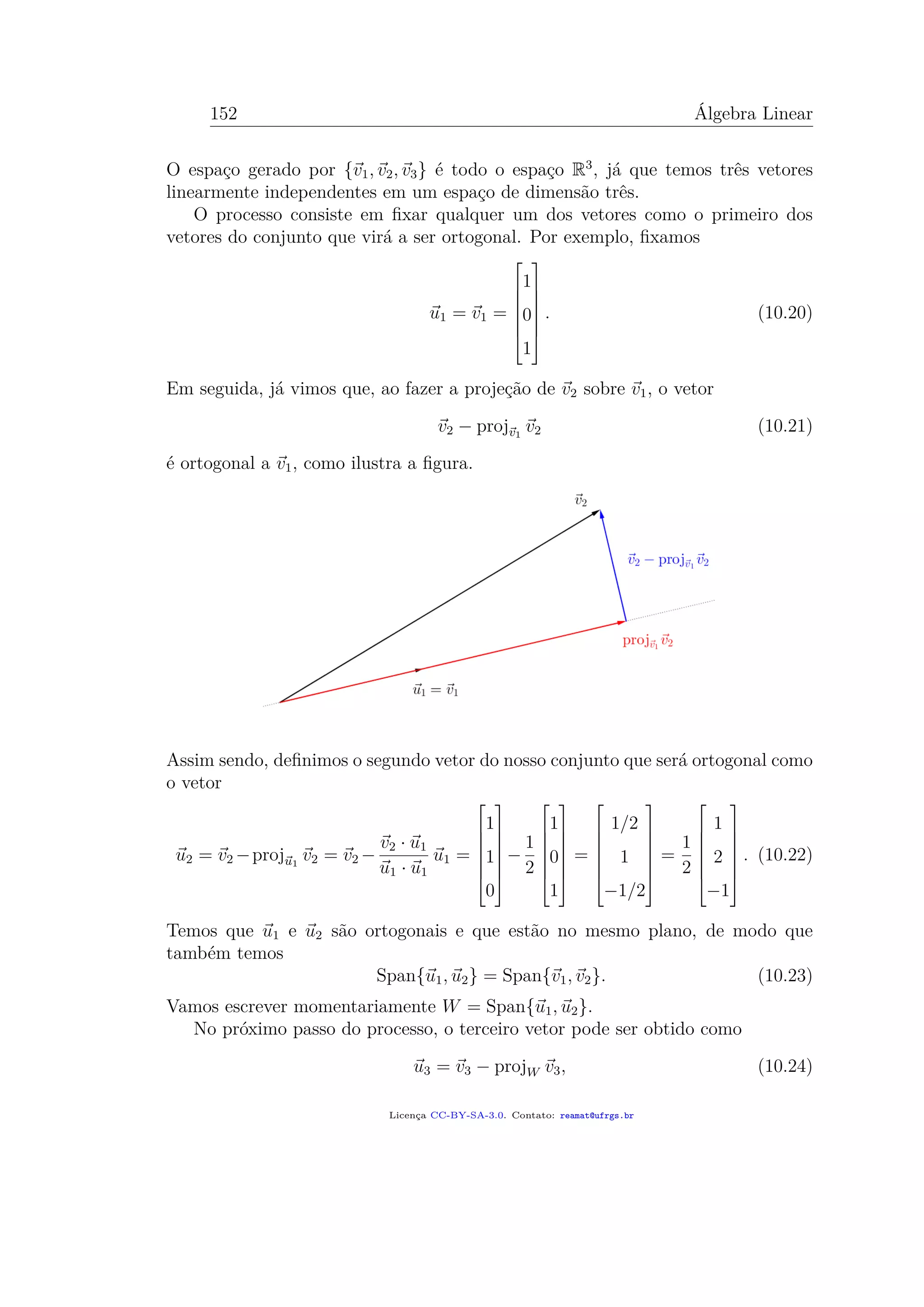 152 Álgebra Linear
O espaço gerado por {v1, v2, v3} é todo o espaço R3
, já que temos três vetores
linearmente independentes em um espaço de dimensão três.
O processo consiste em ﬁxar qualquer um dos vetores como o primeiro dos
vetores do conjunto que virá a ser ortogonal. Por exemplo, ﬁxamos
u1 = v1 =







1
0
1







. (10.20)
Em seguida, já vimos que, ao fazer a projeção de v2 sobre v1, o vetor
v2 − projv1
v2 (10.21)
é ortogonal a v1, como ilustra a ﬁgura.
Assim sendo, deﬁnimos o segundo vetor do nosso conjunto que será ortogonal como
o vetor
u2 = v2 −proju1
v2 = v2 −
v2 · u1
u1 · u1
u1 =







1
1
0







−
1
2







1
0
1







=







1/2
1
−1/2







=
1
2







1
2
−1







. (10.22)
Temos que u1 e u2 são ortogonais e que estão no mesmo plano, de modo que
também temos
Span{u1, u2} = Span{v1, v2}. (10.23)
Vamos escrever momentariamente W = Span{u1, u2}.
No próximo passo do processo, o terceiro vetor pode ser obtido como
u3 = v3 − projW v3, (10.24)
Licença CC-BY-SA-3.0. Contato: reamat@ufrgs.br
 