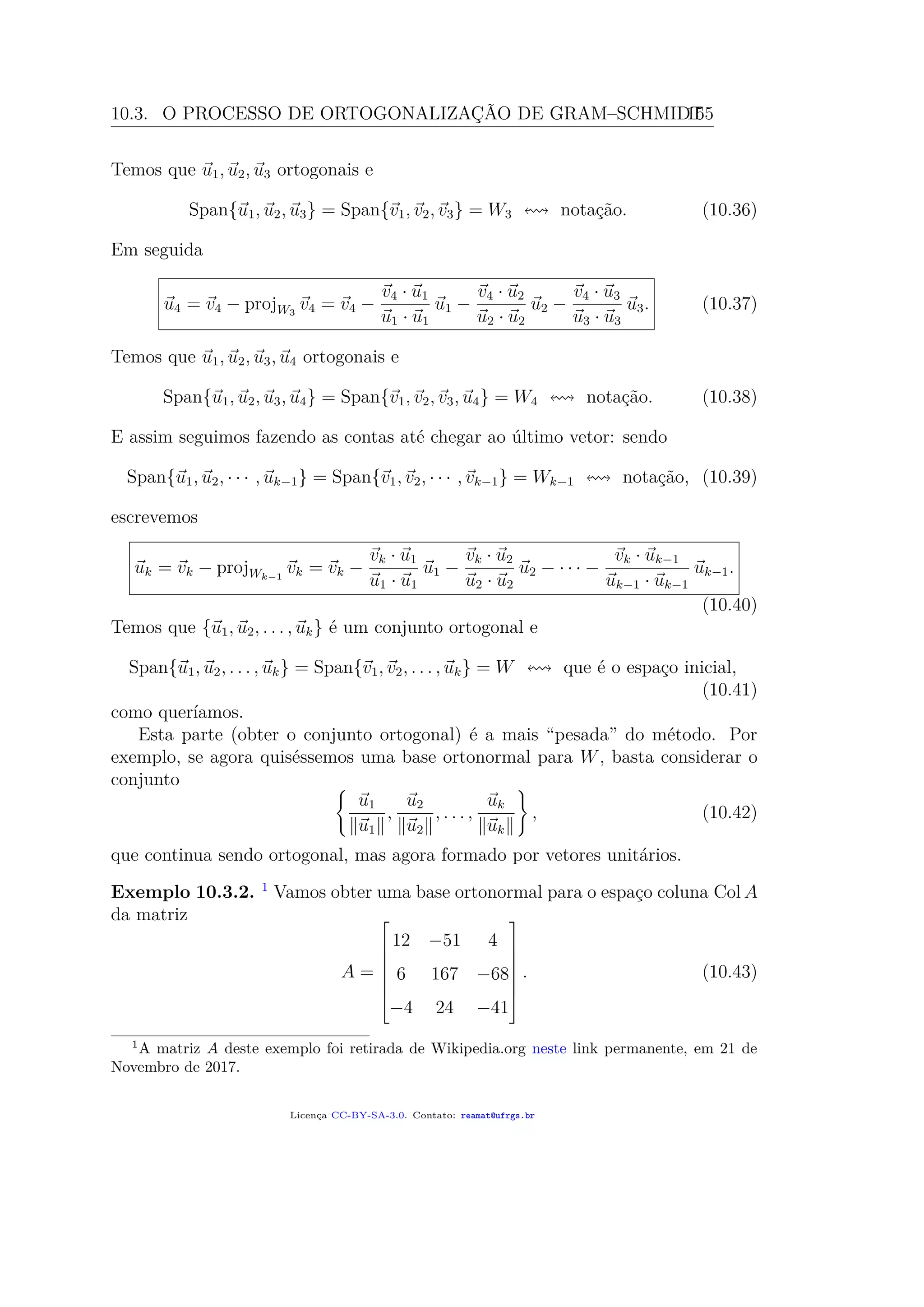 10.3. O PROCESSO DE ORTOGONALIZAÇÃO DE GRAM–SCHMIDT155
Temos que u1, u2, u3 ortogonais e
Span{u1, u2, u3} = Span{v1, v2, v3} = W3 notação. (10.36)
Em seguida
u4 = v4 − projW3
v4 = v4 −
v4 · u1
u1 · u1
u1 −
v4 · u2
u2 · u2
u2 −
v4 · u3
u3 · u3
u3. (10.37)
Temos que u1, u2, u3, u4 ortogonais e
Span{u1, u2, u3, u4} = Span{v1, v2, v3, u4} = W4 notação. (10.38)
E assim seguimos fazendo as contas até chegar ao último vetor: sendo
Span{u1, u2, · · · , uk−1} = Span{v1, v2, · · · , vk−1} = Wk−1 notação, (10.39)
escrevemos
uk = vk − projWk−1
vk = vk −
vk · u1
u1 · u1
u1 −
vk · u2
u2 · u2
u2 − · · · −
vk · uk−1
uk−1 · uk−1
uk−1.
(10.40)
Temos que {u1, u2, . . . , uk} é um conjunto ortogonal e
Span{u1, u2, . . . , uk} = Span{v1, v2, . . . , uk} = W que é o espaço inicial,
(10.41)
como queríamos.
Esta parte (obter o conjunto ortogonal) é a mais “pesada” do método. Por
exemplo, se agora quiséssemos uma base ortonormal para W, basta considerar o
conjunto
u1
u1
,
u2
u2
, . . . ,
uk
uk
, (10.42)
que continua sendo ortogonal, mas agora formado por vetores unitários.
Exemplo 10.3.2. 1
Vamos obter uma base ortonormal para o espaço coluna Col A
da matriz
A =







12 −51 4
6 167 −68
−4 24 −41







. (10.43)
1
A matriz A deste exemplo foi retirada de Wikipedia.org neste link permanente, em 21 de
Novembro de 2017.
Licença CC-BY-SA-3.0. Contato: reamat@ufrgs.br
 