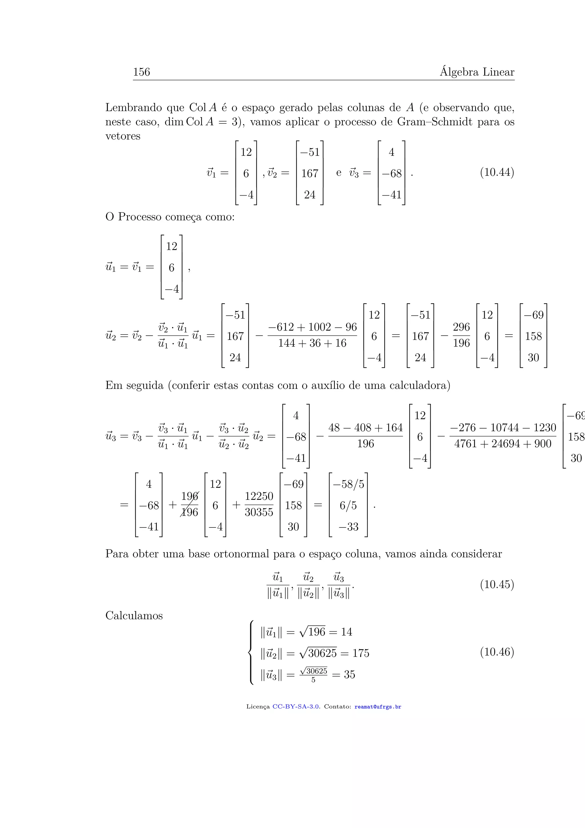 156 Álgebra Linear
Lembrando que Col A é o espaço gerado pelas colunas de A (e observando que,
neste caso, dim Col A = 3), vamos aplicar o processo de Gram–Schmidt para os
vetores
v1 =







12
6
−4







, v2 =







−51
167
24







e v3 =







4
−68
−41







. (10.44)
O Processo começa como:
u1 = v1 =







12
6
−4







,
u2 = v2 −
v2 · u1
u1 · u1
u1 =







−51
167
24







−
−612 + 1002 − 96
144 + 36 + 16







12
6
−4







=







−51
167
24







−
296
196







12
6
−4







=







−69
158
30







Em seguida (conferir estas contas com o auxílio de uma calculadora)
u3 = v3 −
v3 · u1
u1 · u1
u1 −
v3 · u2
u2 · u2
u2 =







4
−68
−41







−
48 − 408 + 164
196







12
6
−4







−
−276 − 10744 − 1230
4761 + 24694 + 900







−69
158
30
=







4
−68
−41







+


196
196







12
6
−4







+
12250
30355







−69
158
30







=







−58/5
6/5
−33







.
Para obter uma base ortonormal para o espaço coluna, vamos ainda considerar
u1
u1
,
u2
u2
,
u3
u3
. (10.45)
Calculamos 


u1 =
√
196 = 14
u2 =
√
30625 = 175
u3 =
√
30625
5
= 35
(10.46)
Licença CC-BY-SA-3.0. Contato: reamat@ufrgs.br
 
