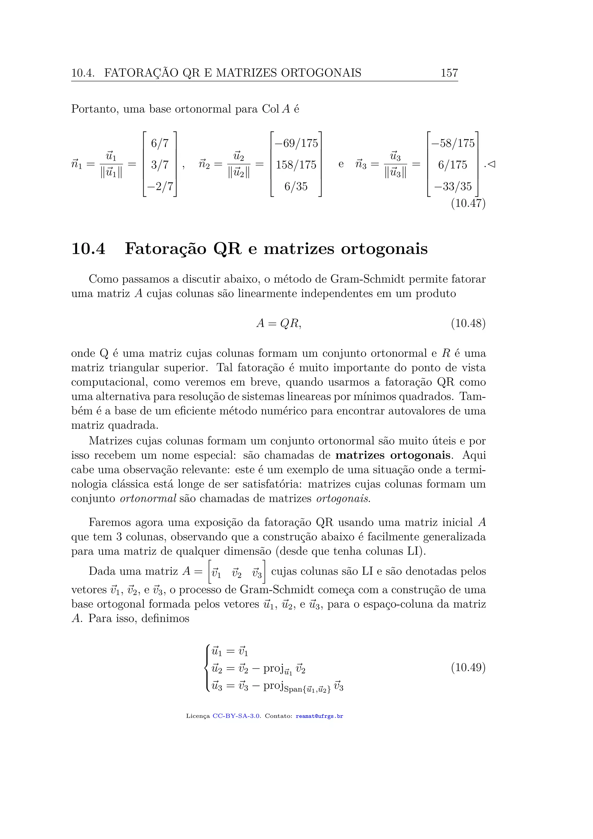 10.4. FATORAÇÃO QR E MATRIZES ORTOGONAIS 157
Portanto, uma base ortonormal para Col A é
n1 =
u1
u1
=







6/7
3/7
−2/7







, n2 =
u2
u2
=







−69/175
158/175
6/35







e n3 =
u3
u3
=







−58/175
6/175
−33/35







.
(10.47)
10.4 Fatoração QR e matrizes ortogonais
Como passamos a discutir abaixo, o método de Gram-Schmidt permite fatorar
uma matriz A cujas colunas são linearmente independentes em um produto
A = QR, (10.48)
onde Q é uma matriz cujas colunas formam um conjunto ortonormal e R é uma
matriz triangular superior. Tal fatoração é muito importante do ponto de vista
computacional, como veremos em breve, quando usarmos a fatoração QR como
uma alternativa para resolução de sistemas lineareas por mínimos quadrados. Tam-
bém é a base de um eﬁciente método numérico para encontrar autovalores de uma
matriz quadrada.
Matrizes cujas colunas formam um conjunto ortonormal são muito úteis e por
isso recebem um nome especial: são chamadas de matrizes ortogonais. Aqui
cabe uma observação relevante: este é um exemplo de uma situação onde a termi-
nologia clássica está longe de ser satisfatória: matrizes cujas colunas formam um
conjunto ortonormal são chamadas de matrizes ortogonais.
Faremos agora uma exposição da fatoração QR usando uma matriz inicial A
que tem 3 colunas, observando que a construção abaixo é facilmente generalizada
para uma matriz de qualquer dimensão (desde que tenha colunas LI).
Dada uma matriz A = v1 v2 v3 cujas colunas são LI e são denotadas pelos
vetores v1, v2, e v3, o processo de Gram-Schmidt começa com a construção de uma
base ortogonal formada pelos vetores u1, u2, e u3, para o espaço-coluna da matriz
A. Para isso, deﬁnimos



u1 = v1
u2 = v2 − proju1
v2
u3 = v3 − projSpan{u1,u2} v3
(10.49)
Licença CC-BY-SA-3.0. Contato: reamat@ufrgs.br
 
