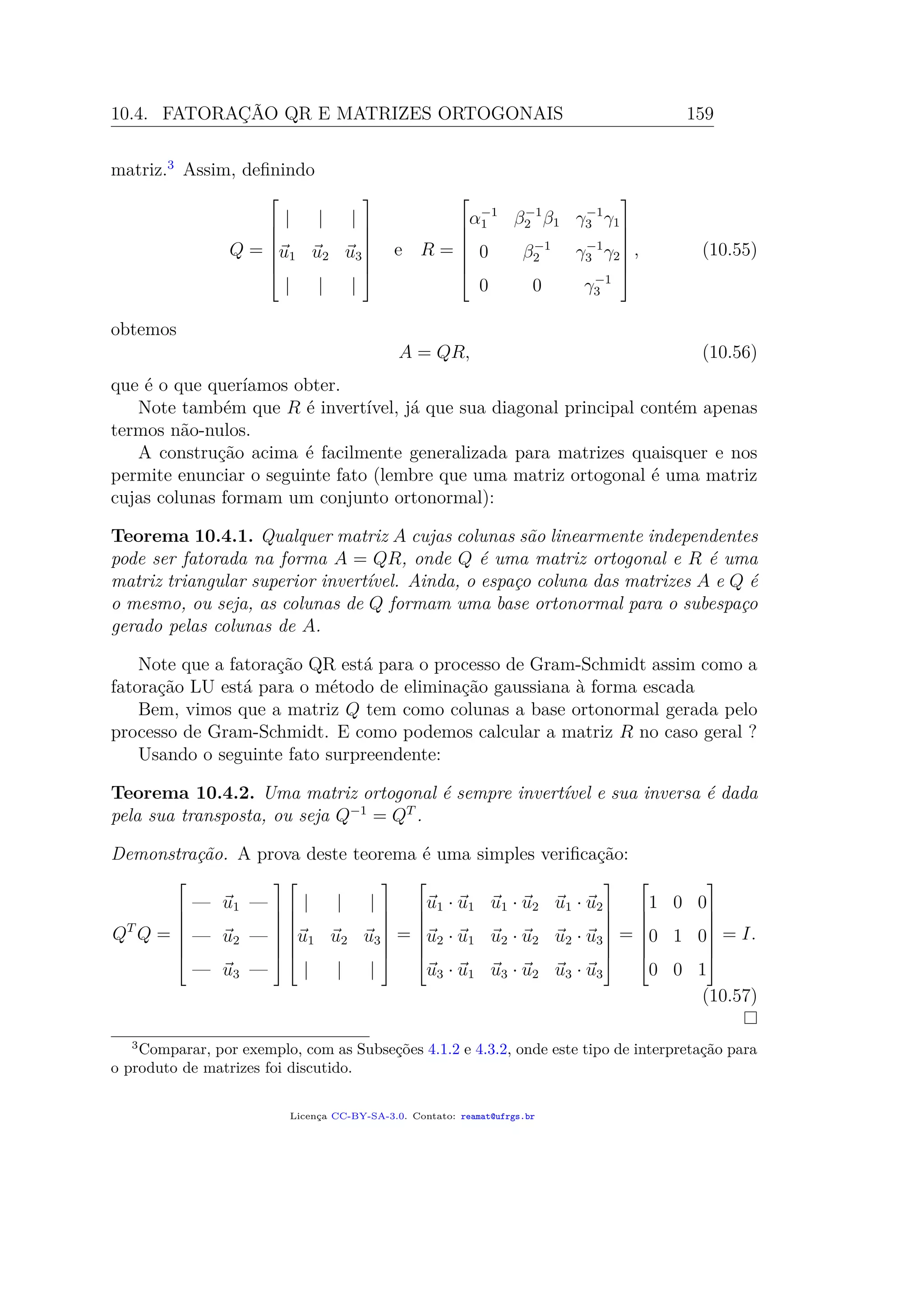 10.4. FATORAÇÃO QR E MATRIZES ORTOGONAIS 159
matriz.3
Assim, deﬁnindo
Q =







| | |
u1 u2 u3
| | |







e R =







α−1
1 β−1
2 β1 γ−1
3 γ1
0 β−1
2 γ−1
3 γ2
0 0 γ−1
3







, (10.55)
obtemos
A = QR, (10.56)
que é o que queríamos obter.
Note também que R é invertível, já que sua diagonal principal contém apenas
termos não-nulos.
A construção acima é facilmente generalizada para matrizes quaisquer e nos
permite enunciar o seguinte fato (lembre que uma matriz ortogonal é uma matriz
cujas colunas formam um conjunto ortonormal):
Teorema 10.4.1. Qualquer matriz A cujas colunas são linearmente independentes
pode ser fatorada na forma A = QR, onde Q é uma matriz ortogonal e R é uma
matriz triangular superior invertível. Ainda, o espaço coluna das matrizes A e Q é
o mesmo, ou seja, as colunas de Q formam uma base ortonormal para o subespaço
gerado pelas colunas de A.
Note que a fatoração QR está para o processo de Gram-Schmidt assim como a
fatoração LU está para o método de eliminação gaussiana à forma escada
Bem, vimos que a matriz Q tem como colunas a base ortonormal gerada pelo
processo de Gram-Schmidt. E como podemos calcular a matriz R no caso geral ?
Usando o seguinte fato surpreendente:
Teorema 10.4.2. Uma matriz ortogonal é sempre invertível e sua inversa é dada
pela sua transposta, ou seja Q−1
= QT
.
Demonstração. A prova deste teorema é uma simples veriﬁcação:
QT
Q =







— u1 —
— u2 —
— u3 —














| | |
u1 u2 u3
| | |







=







u1 · u1 u1 · u2 u1 · u2
u2 · u1 u2 · u2 u2 · u3
u3 · u1 u3 · u2 u3 · u3







=







1 0 0
0 1 0
0 0 1







= I.
(10.57)
3
Comparar, por exemplo, com as Subseções 4.1.2 e 4.3.2, onde este tipo de interpretação para
o produto de matrizes foi discutido.
Licença CC-BY-SA-3.0. Contato: reamat@ufrgs.br
 