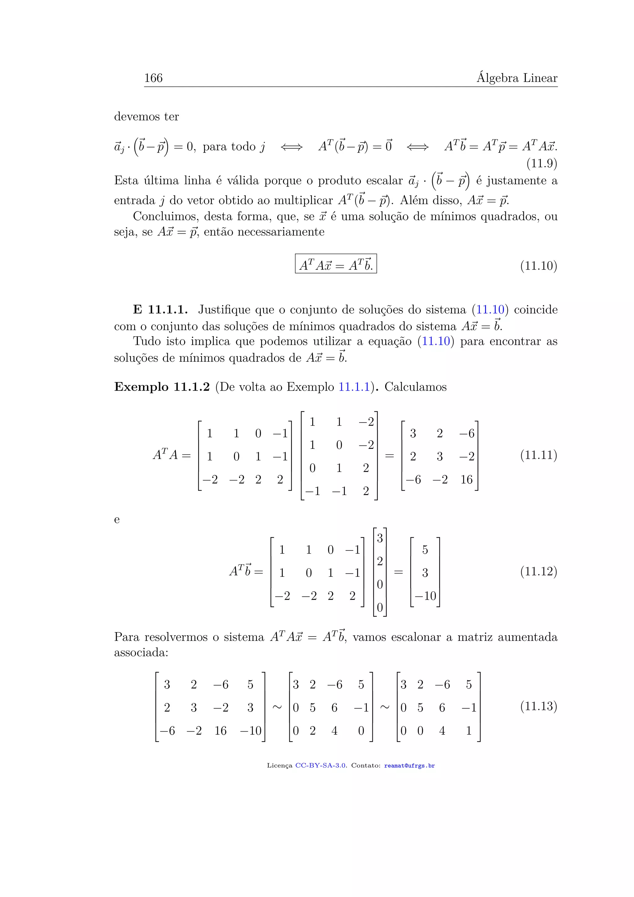 166 Álgebra Linear
devemos ter
aj · b−p = 0, para todo j ⇐⇒ AT
(b−p) = 0 ⇐⇒ AT
b = AT
p = AT
Ax.
(11.9)
Esta última linha é válida porque o produto escalar aj · b − p é justamente a
entrada j do vetor obtido ao multiplicar AT
(b − p). Além disso, Ax = p.
Concluimos, desta forma, que, se x é uma solução de mínimos quadrados, ou
seja, se Ax = p, então necessariamente
AT
Ax = AT
b. (11.10)
E 11.1.1. Justiﬁque que o conjunto de soluções do sistema (11.10) coincide
com o conjunto das soluções de mínimos quadrados do sistema Ax = b.
Tudo isto implica que podemos utilizar a equação (11.10) para encontrar as
soluções de mínimos quadrados de Ax = b.
Exemplo 11.1.2 (De volta ao Exemplo 11.1.1). Calculamos
AT
A =







1 1 0 −1
1 0 1 −1
−2 −2 2 2

















1 1 −2
1 0 −2
0 1 2
−1 −1 2










=







3 2 −6
2 3 −2
−6 −2 16







(11.11)
e
AT
b =







1 1 0 −1
1 0 1 −1
−2 −2 2 2

















3
2
0
0










=







5
3
−10







(11.12)
Para resolvermos o sistema AT
Ax = AT
b, vamos escalonar a matriz aumentada
associada:







3 2 −6 5
2 3 −2 3
−6 −2 16 −10







∼







3 2 −6 5
0 5 6 −1
0 2 4 0







∼







3 2 −6 5
0 5 6 −1
0 0 4 1







(11.13)
Licença CC-BY-SA-3.0. Contato: reamat@ufrgs.br
 