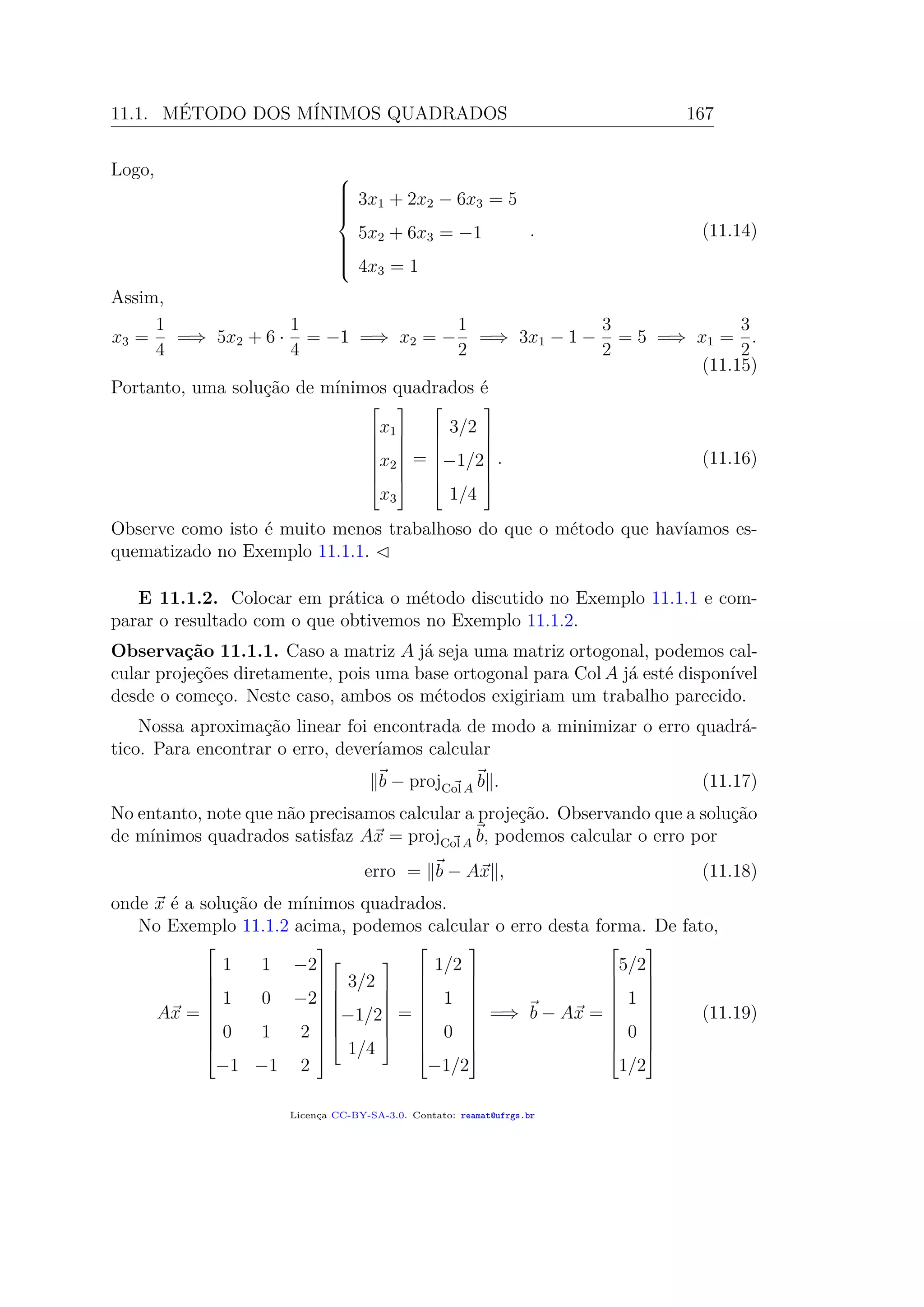 11.1. MÉTODO DOS MÍNIMOS QUADRADOS 167
Logo, 


3x1 + 2x2 − 6x3 = 5
5x2 + 6x3 = −1
4x3 = 1
. (11.14)
Assim,
x3 =
1
4
=⇒ 5x2 + 6 ·
1
4
= −1 =⇒ x2 = −
1
2
=⇒ 3x1 − 1 −
3
2
= 5 =⇒ x1 =
3
2
.
(11.15)
Portanto, uma solução de mínimos quadrados é







x1
x2
x3







=







3/2
−1/2
1/4







. (11.16)
Observe como isto é muito menos trabalhoso do que o método que havíamos es-
quematizado no Exemplo 11.1.1.
E 11.1.2. Colocar em prática o método discutido no Exemplo 11.1.1 e com-
parar o resultado com o que obtivemos no Exemplo 11.1.2.
Observação 11.1.1. Caso a matriz A já seja uma matriz ortogonal, podemos cal-
cular projeções diretamente, pois uma base ortogonal para Col A já esté disponível
desde o começo. Neste caso, ambos os métodos exigiriam um trabalho parecido.
Nossa aproximação linear foi encontrada de modo a minimizar o erro quadrá-
tico. Para encontrar o erro, deveríamos calcular
b − projCol A b . (11.17)
No entanto, note que não precisamos calcular a projeção. Observando que a solução
de mínimos quadrados satisfaz Ax = projCol A b, podemos calcular o erro por
erro = b − Ax , (11.18)
onde x é a solução de mínimos quadrados.
No Exemplo 11.1.2 acima, podemos calcular o erro desta forma. De fato,
Ax =










1 1 −2
1 0 −2
0 1 2
−1 −1 2

















3/2
−1/2
1/4







=










1/2
1
0
−1/2










=⇒ b − Ax =










5/2
1
0
1/2










(11.19)
Licença CC-BY-SA-3.0. Contato: reamat@ufrgs.br
 
