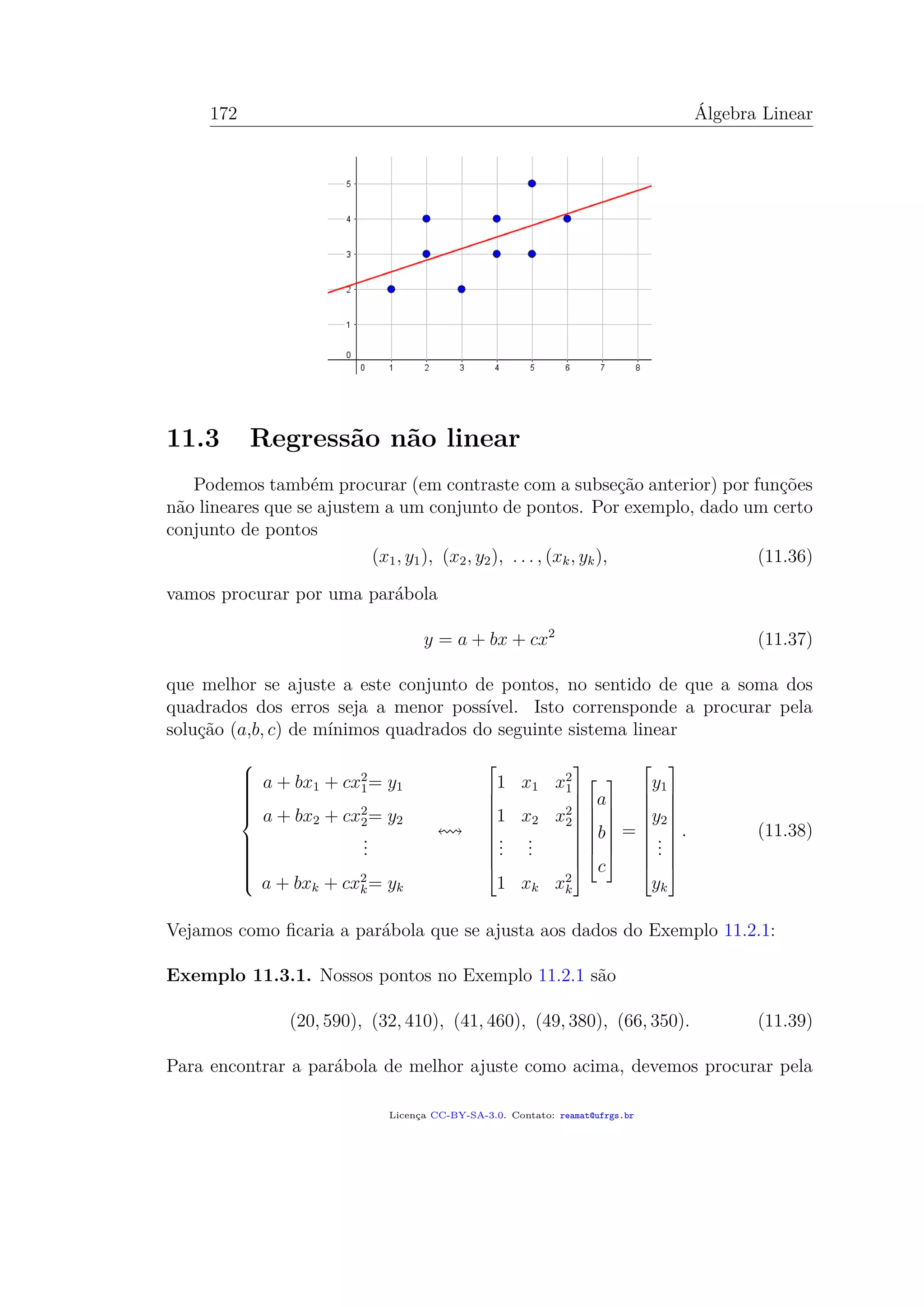 172 Álgebra Linear
11.3 Regressão não linear
Podemos também procurar (em contraste com a subseção anterior) por funções
não lineares que se ajustem a um conjunto de pontos. Por exemplo, dado um certo
conjunto de pontos
(x1, y1), (x2, y2), . . . , (xk, yk), (11.36)
vamos procurar por uma parábola
y = a + bx + cx2
(11.37)
que melhor se ajuste a este conjunto de pontos, no sentido de que a soma dos
quadrados dos erros seja a menor possível. Isto corrensponde a procurar pela
solução (a,b, c) de mínimos quadrados do seguinte sistema linear



a + bx1 + cx2
1= y1
a + bx2 + cx2
2= y2
...
a + bxk + cx2
k= yk










1 x1 x2
1
1 x2 x2
2
...
...
1 xk x2
k

















a
b
c







=










y1
y2
...
yk










. (11.38)
Vejamos como ﬁcaria a parábola que se ajusta aos dados do Exemplo 11.2.1:
Exemplo 11.3.1. Nossos pontos no Exemplo 11.2.1 são
(20, 590), (32, 410), (41, 460), (49, 380), (66, 350). (11.39)
Para encontrar a parábola de melhor ajuste como acima, devemos procurar pela
Licença CC-BY-SA-3.0. Contato: reamat@ufrgs.br
 