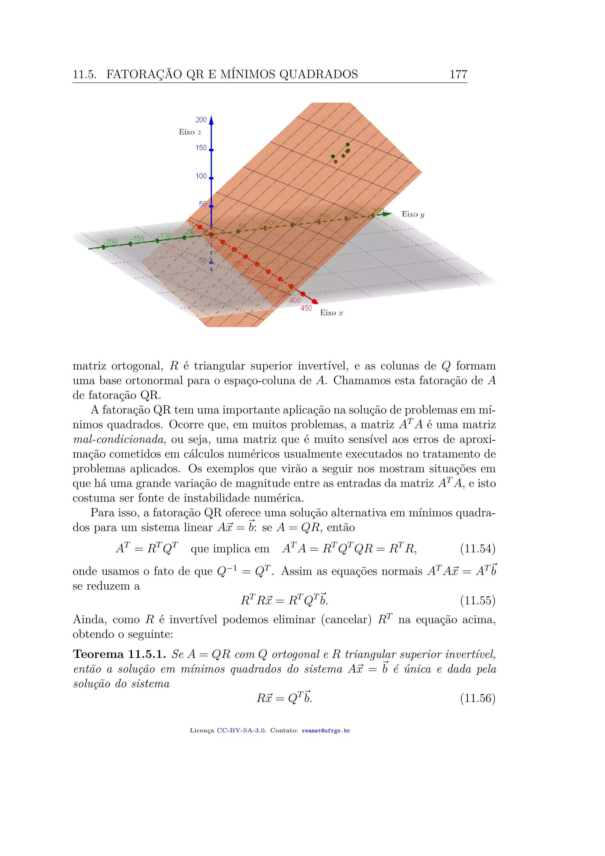 11.5. FATORAÇÃO QR E MÍNIMOS QUADRADOS 177
matriz ortogonal, R é triangular superior invertível, e as colunas de Q formam
uma base ortonormal para o espaço-coluna de A. Chamamos esta fatoração de A
de fatoração QR.
A fatoração QR tem uma importante aplicação na solução de problemas em mí-
nimos quadrados. Ocorre que, em muitos problemas, a matriz AT
A é uma matriz
mal-condicionada, ou seja, uma matriz que é muito sensível aos erros de aproxi-
mação cometidos em cálculos numéricos usualmente executados no tratamento de
problemas aplicados. Os exemplos que virão a seguir nos mostram situações em
que há uma grande variação de magnitude entre as entradas da matriz AT
A, e isto
costuma ser fonte de instabilidade numérica.
Para isso, a fatoração QR oferece uma solução alternativa em mínimos quadra-
dos para um sistema linear Ax = b: se A = QR, então
AT
= RT
QT
que implica em AT
A = RT
QT
QR = RT
R, (11.54)
onde usamos o fato de que Q−1
= QT
. Assim as equações normais AT
Ax = AT
b
se reduzem a
RT
Rx = RT
QT
b. (11.55)
Ainda, como R é invertível podemos eliminar (cancelar) RT
na equação acima,
obtendo o seguinte:
Teorema 11.5.1. Se A = QR com Q ortogonal e R triangular superior invertível,
então a solução em mínimos quadrados do sistema Ax = b é única e dada pela
solução do sistema
Rx = QT
b. (11.56)
Licença CC-BY-SA-3.0. Contato: reamat@ufrgs.br
 