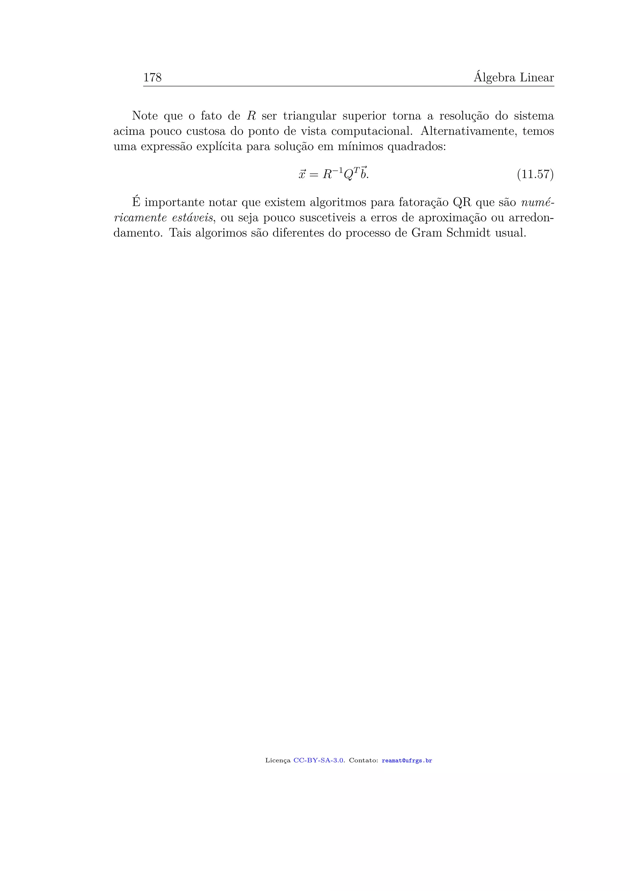 178 Álgebra Linear
Note que o fato de R ser triangular superior torna a resolução do sistema
acima pouco custosa do ponto de vista computacional. Alternativamente, temos
uma expressão explícita para solução em mínimos quadrados:
x = R−1
QT
b. (11.57)
É importante notar que existem algoritmos para fatoração QR que são numé-
ricamente estáveis, ou seja pouco suscetiveis a erros de aproximação ou arredon-
damento. Tais algorimos são diferentes do processo de Gram Schmidt usual.
Licença CC-BY-SA-3.0. Contato: reamat@ufrgs.br
 