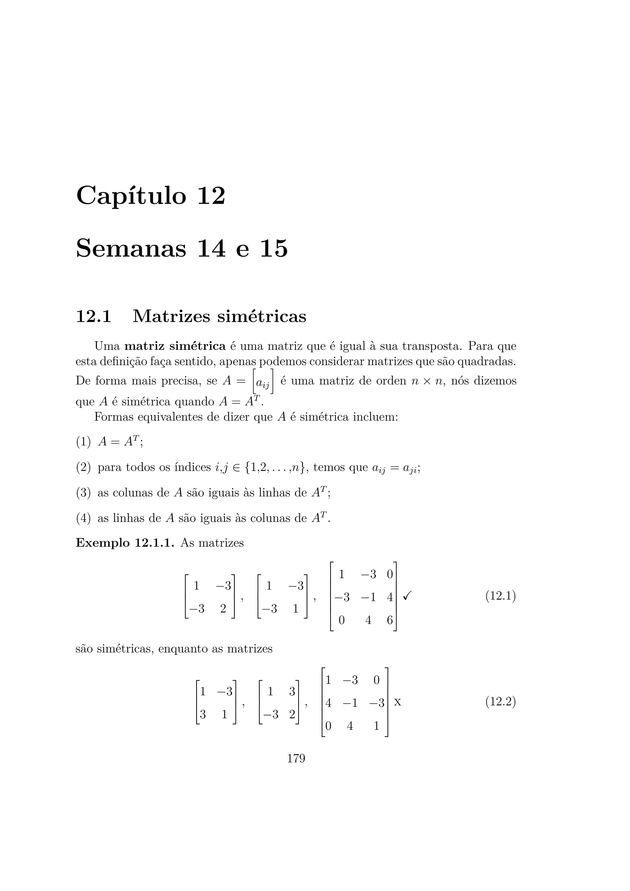 Capítulo 12
Semanas 14 e 15
12.1 Matrizes simétricas
Uma matriz simétrica é uma matriz que é igual à sua transposta. Para que
esta deﬁnição faça sentido, apenas podemos considerar matrizes que são quadradas.
De forma mais precisa, se A = aij é uma matriz de orden n × n, nós dizemos
que A é simétrica quando A = AT
.
Formas equivalentes de dizer que A é simétrica incluem:
(1) A = AT
;
(2) para todos os índices i,j ∈ {1,2, . . . ,n}, temos que aij = aji;
(3) as colunas de A são iguais às linhas de AT
;
(4) as linhas de A são iguais às colunas de AT
.
Exemplo 12.1.1. As matrizes



1 −3
−3 2


 ,



1 −3
−3 1


 ,







1 −3 0
−3 −1 4
0 4 6







(12.1)
são simétricas, enquanto as matrizes



1 −3
3 1


 ,



1 3
−3 2


 ,







1 −3 0
4 −1 −3
0 4 1







x (12.2)
179
 