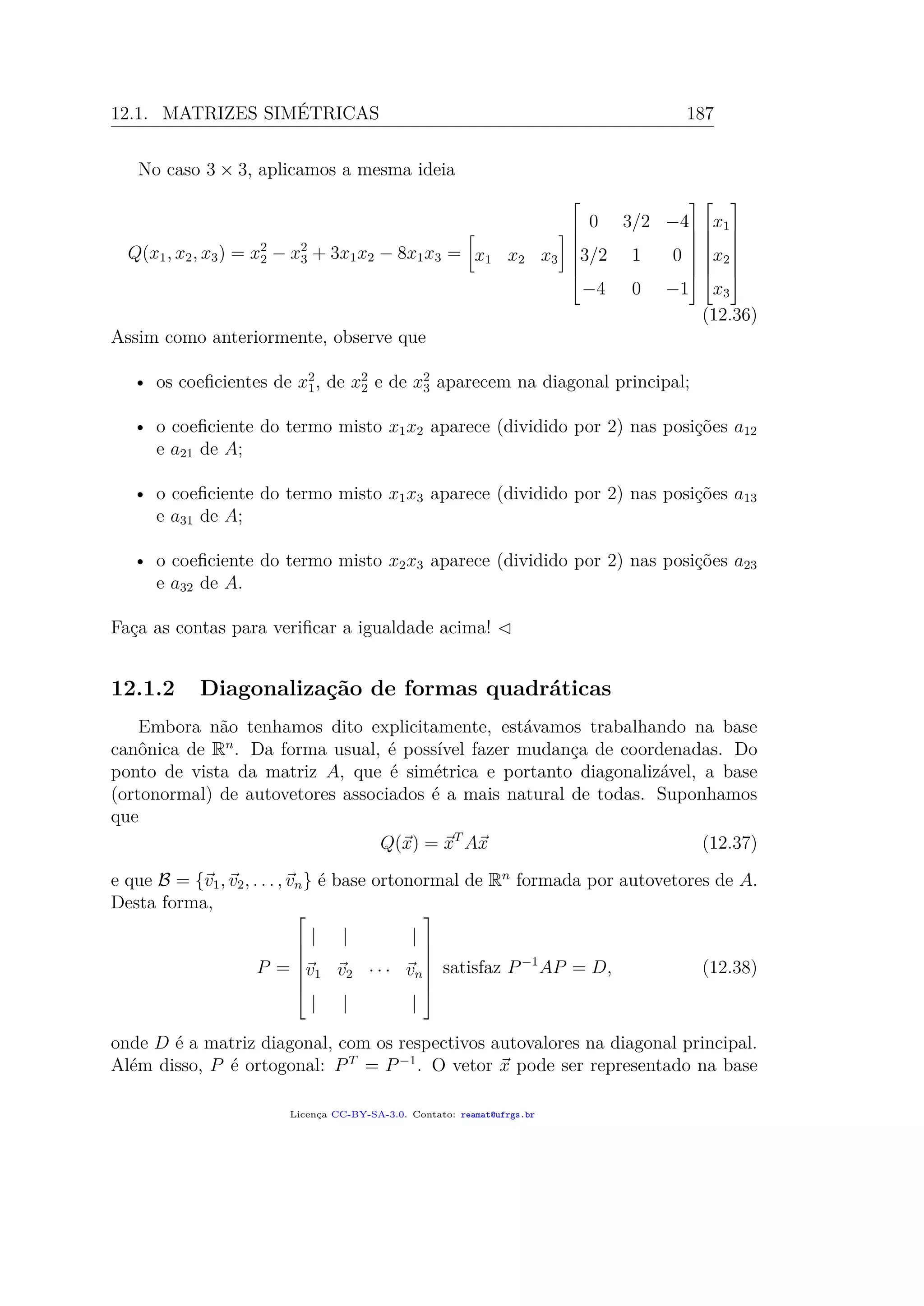 12.1. MATRIZES SIMÉTRICAS 187
No caso 3 × 3, aplicamos a mesma ideia
Q(x1, x2, x3) = x2
2 − x2
3 + 3x1x2 − 8x1x3 = x1 x2 x3







0 3/2 −4
3/2 1 0
−4 0 −1














x1
x2
x3







(12.36)
Assim como anteriormente, observe que
• os coeﬁcientes de x2
1, de x2
2 e de x2
3 aparecem na diagonal principal;
• o coeﬁciente do termo misto x1x2 aparece (dividido por 2) nas posições a12
e a21 de A;
• o coeﬁciente do termo misto x1x3 aparece (dividido por 2) nas posições a13
e a31 de A;
• o coeﬁciente do termo misto x2x3 aparece (dividido por 2) nas posições a23
e a32 de A.
Faça as contas para veriﬁcar a igualdade acima!
12.1.2 Diagonalização de formas quadráticas
Embora não tenhamos dito explicitamente, estávamos trabalhando na base
canônica de Rn
. Da forma usual, é possível fazer mudança de coordenadas. Do
ponto de vista da matriz A, que é simétrica e portanto diagonalizável, a base
(ortonormal) de autovetores associados é a mais natural de todas. Suponhamos
que
Q(x) = xT
Ax (12.37)
e que B = {v1, v2, . . . , vn} é base ortonormal de Rn
formada por autovetores de A.
Desta forma,
P =







| | |
v1 v2 · · · vn
| | |







satisfaz P−1
AP = D, (12.38)
onde D é a matriz diagonal, com os respectivos autovalores na diagonal principal.
Além disso, P é ortogonal: PT
= P−1
. O vetor x pode ser representado na base
Licença CC-BY-SA-3.0. Contato: reamat@ufrgs.br
 