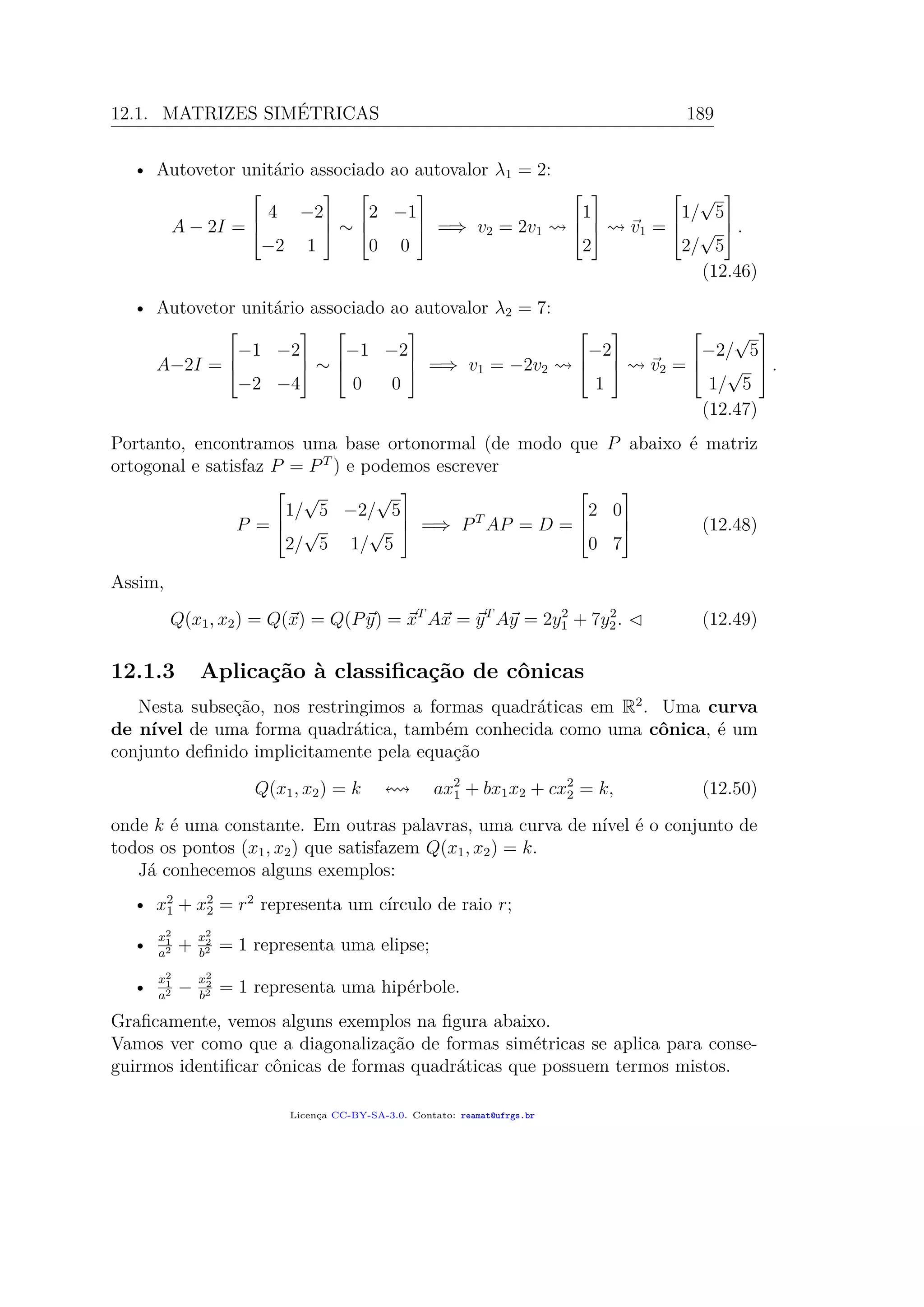 12.1. MATRIZES SIMÉTRICAS 189
• Autovetor unitário associado ao autovalor λ1 = 2:
A − 2I =



4 −2
−2 1


 ∼



2 −1
0 0


 =⇒ v2 = 2v1



1
2


 v1 =



1/
√
5
2/
√
5


 .
(12.46)
• Autovetor unitário associado ao autovalor λ2 = 7:
A−2I =



−1 −2
−2 −4


 ∼



−1 −2
0 0


 =⇒ v1 = −2v2



−2
1


 v2 =



−2/
√
5
1/
√
5


 .
(12.47)
Portanto, encontramos uma base ortonormal (de modo que P abaixo é matriz
ortogonal e satisfaz P = PT
) e podemos escrever
P =



1/
√
5 −2/
√
5
2/
√
5 1/
√
5


 =⇒ PT
AP = D =



2 0
0 7


 (12.48)
Assim,
Q(x1, x2) = Q(x) = Q(Py) = xT
Ax = yT
Ay = 2y2
1 + 7y2
2. (12.49)
12.1.3 Aplicação à classiﬁcação de cônicas
Nesta subseção, nos restringimos a formas quadráticas em R2
. Uma curva
de nível de uma forma quadrática, também conhecida como uma cônica, é um
conjunto deﬁnido implicitamente pela equação
Q(x1, x2) = k ax2
1 + bx1x2 + cx2
2 = k, (12.50)
onde k é uma constante. Em outras palavras, uma curva de nível é o conjunto de
todos os pontos (x1, x2) que satisfazem Q(x1, x2) = k.
Já conhecemos alguns exemplos:
• x2
1 + x2
2 = r2
representa um círculo de raio r;
•
x2
1
a2 +
x2
2
b2 = 1 representa uma elipse;
•
x2
1
a2 −
x2
2
b2 = 1 representa uma hipérbole.
Graﬁcamente, vemos alguns exemplos na ﬁgura abaixo.
Vamos ver como que a diagonalização de formas simétricas se aplica para conse-
guirmos identiﬁcar cônicas de formas quadráticas que possuem termos mistos.
Licença CC-BY-SA-3.0. Contato: reamat@ufrgs.br
 