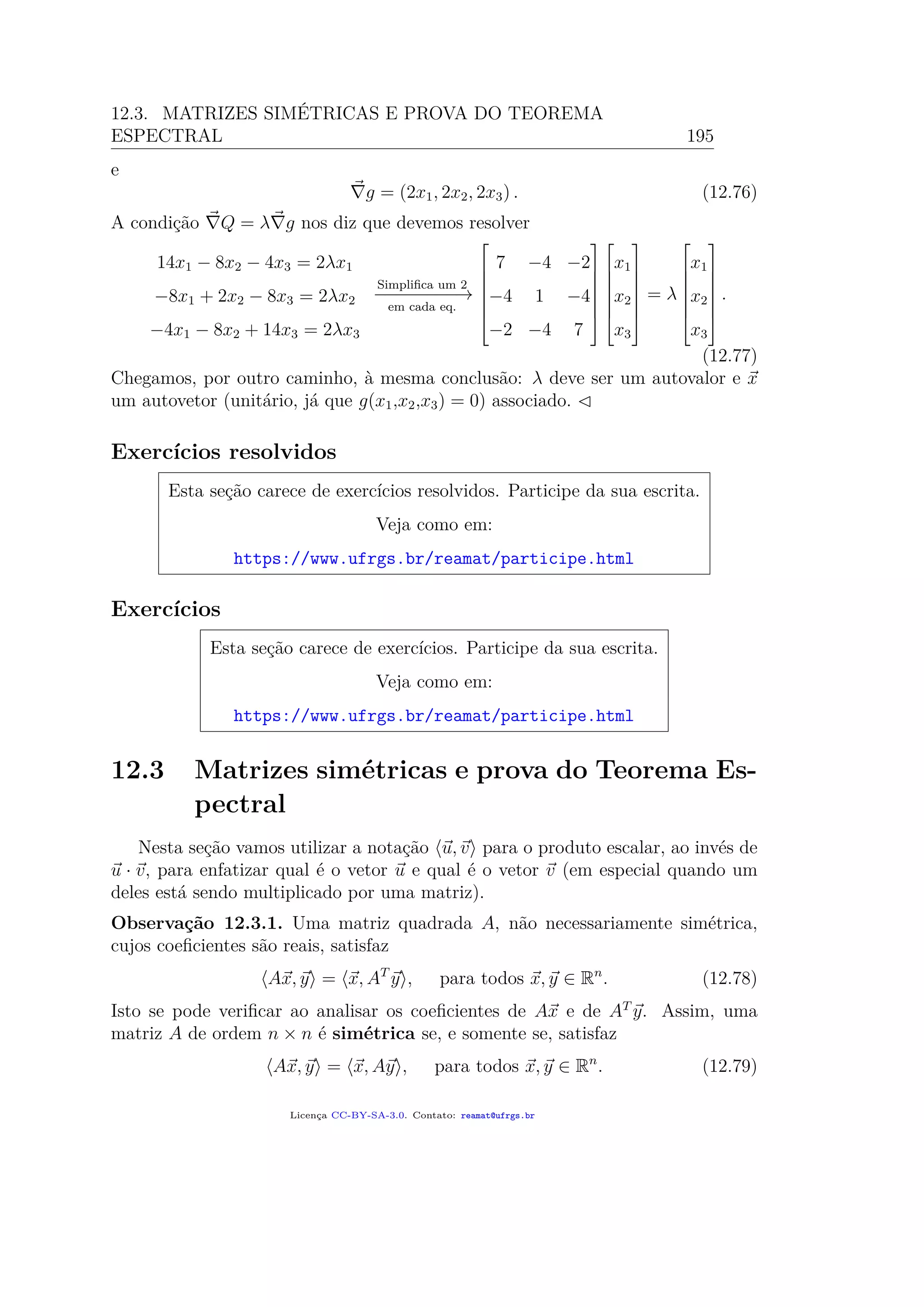 12.3. MATRIZES SIMÉTRICAS E PROVA DO TEOREMA
ESPECTRAL 195
e
g = (2x1, 2x2, 2x3) . (12.76)
A condição Q = λ g nos diz que devemos resolver
14x1 − 8x2 − 4x3 = 2λx1
−8x1 + 2x2 − 8x3 = 2λx2
−4x1 − 8x2 + 14x3 = 2λx3
Simpliﬁca um 2
−−−−−−−−→
em cada eq.







7 −4 −2
−4 1 −4
−2 −4 7














x1
x2
x3







= λ







x1
x2
x3







.
(12.77)
Chegamos, por outro caminho, à mesma conclusão: λ deve ser um autovalor e x
um autovetor (unitário, já que g(x1,x2,x3) = 0) associado.
Exercícios resolvidos
Esta seção carece de exercícios resolvidos. Participe da sua escrita.
Veja como em:
https://www.ufrgs.br/reamat/participe.html
Exercícios
Esta seção carece de exercícios. Participe da sua escrita.
Veja como em:
https://www.ufrgs.br/reamat/participe.html
12.3 Matrizes simétricas e prova do Teorema Es-
pectral
Nesta seção vamos utilizar a notação u, v para o produto escalar, ao invés de
u · v, para enfatizar qual é o vetor u e qual é o vetor v (em especial quando um
deles está sendo multiplicado por uma matriz).
Observação 12.3.1. Uma matriz quadrada A, não necessariamente simétrica,
cujos coeﬁcientes são reais, satisfaz
Ax, y = x, AT
y , para todos x, y ∈ Rn
. (12.78)
Isto se pode veriﬁcar ao analisar os coeﬁcientes de Ax e de AT
y. Assim, uma
matriz A de ordem n × n é simétrica se, e somente se, satisfaz
Ax, y = x, Ay , para todos x, y ∈ Rn
. (12.79)
Licença CC-BY-SA-3.0. Contato: reamat@ufrgs.br
 