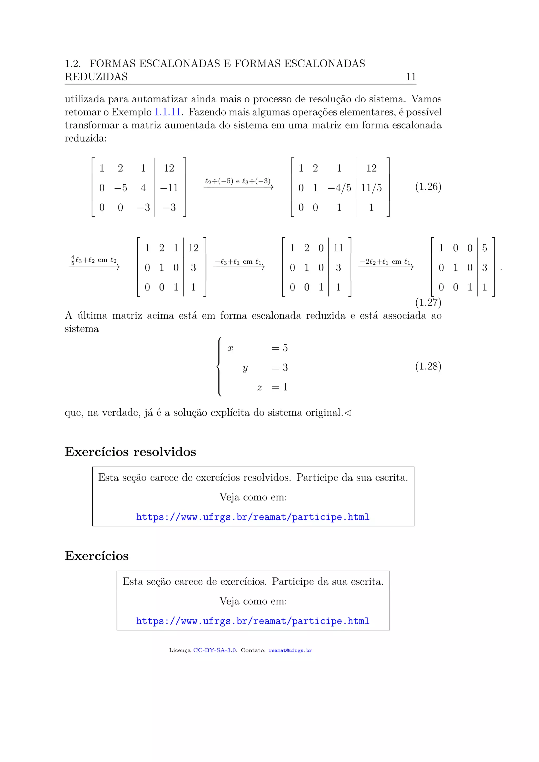 1.2. FORMAS ESCALONADAS E FORMAS ESCALONADAS
REDUZIDAS 11
utilizada para automatizar ainda mais o processo de resolução do sistema. Vamos
retomar o Exemplo 1.1.11. Fazendo mais algumas operações elementares, é possível
transformar a matriz aumentada do sistema em uma matriz em forma escalonada
reduzida:







1 2 1 12
0 −5 4 −11
0 0 −3 −3







2÷(−5) e 3÷(−3)
−−−−−−−−−−−→







1 2 1 12
0 1 −4/5 11/5
0 0 1 1







(1.26)
4
5 3+ 2 em 2
−−−−−−−−→







1 2 1 12
0 1 0 3
0 0 1 1







− 3+ 1 em 1
−−−−−−−−→







1 2 0 11
0 1 0 3
0 0 1 1







−2 2+ 1 em 1
−−−−−−−−→







1 0 0 5
0 1 0 3
0 0 1 1







.
(1.27)
A última matriz acima está em forma escalonada reduzida e está associada ao
sistema 


x = 5
y = 3
z = 1
(1.28)
que, na verdade, já é a solução explícita do sistema original.
Exercícios resolvidos
Esta seção carece de exercícios resolvidos. Participe da sua escrita.
Veja como em:
https://www.ufrgs.br/reamat/participe.html
Exercícios
Esta seção carece de exercícios. Participe da sua escrita.
Veja como em:
https://www.ufrgs.br/reamat/participe.html
Licença CC-BY-SA-3.0. Contato: reamat@ufrgs.br
 