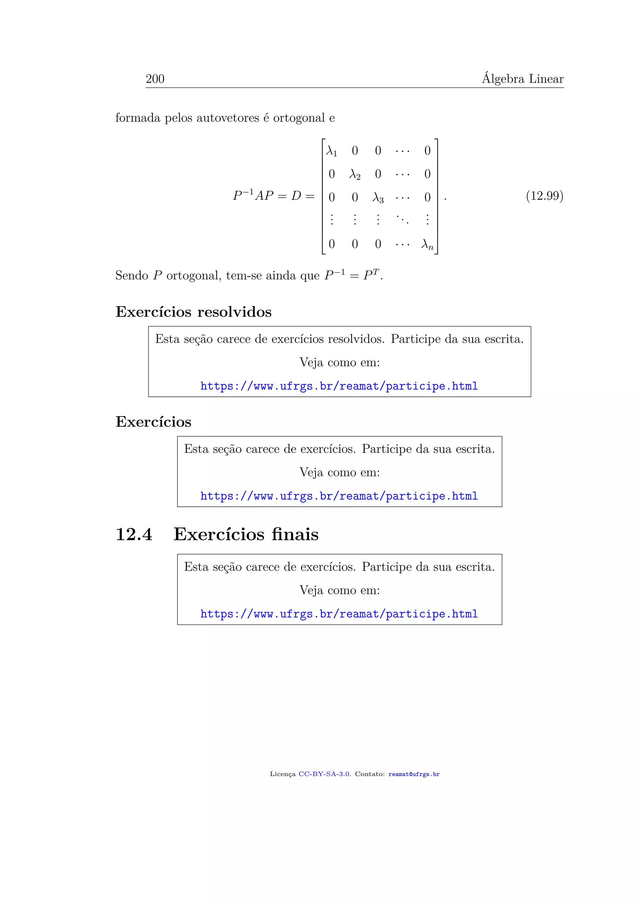 200 Álgebra Linear
formada pelos autovetores é ortogonal e
P−1
AP = D =














λ1 0 0 · · · 0
0 λ2 0 · · · 0
0 0 λ3 · · · 0
...
...
...
...
...
0 0 0 · · · λn














. (12.99)
Sendo P ortogonal, tem-se ainda que P−1
= PT
.
Exercícios resolvidos
Esta seção carece de exercícios resolvidos. Participe da sua escrita.
Veja como em:
https://www.ufrgs.br/reamat/participe.html
Exercícios
Esta seção carece de exercícios. Participe da sua escrita.
Veja como em:
https://www.ufrgs.br/reamat/participe.html
12.4 Exercícios ﬁnais
Esta seção carece de exercícios. Participe da sua escrita.
Veja como em:
https://www.ufrgs.br/reamat/participe.html
Licença CC-BY-SA-3.0. Contato: reamat@ufrgs.br
 