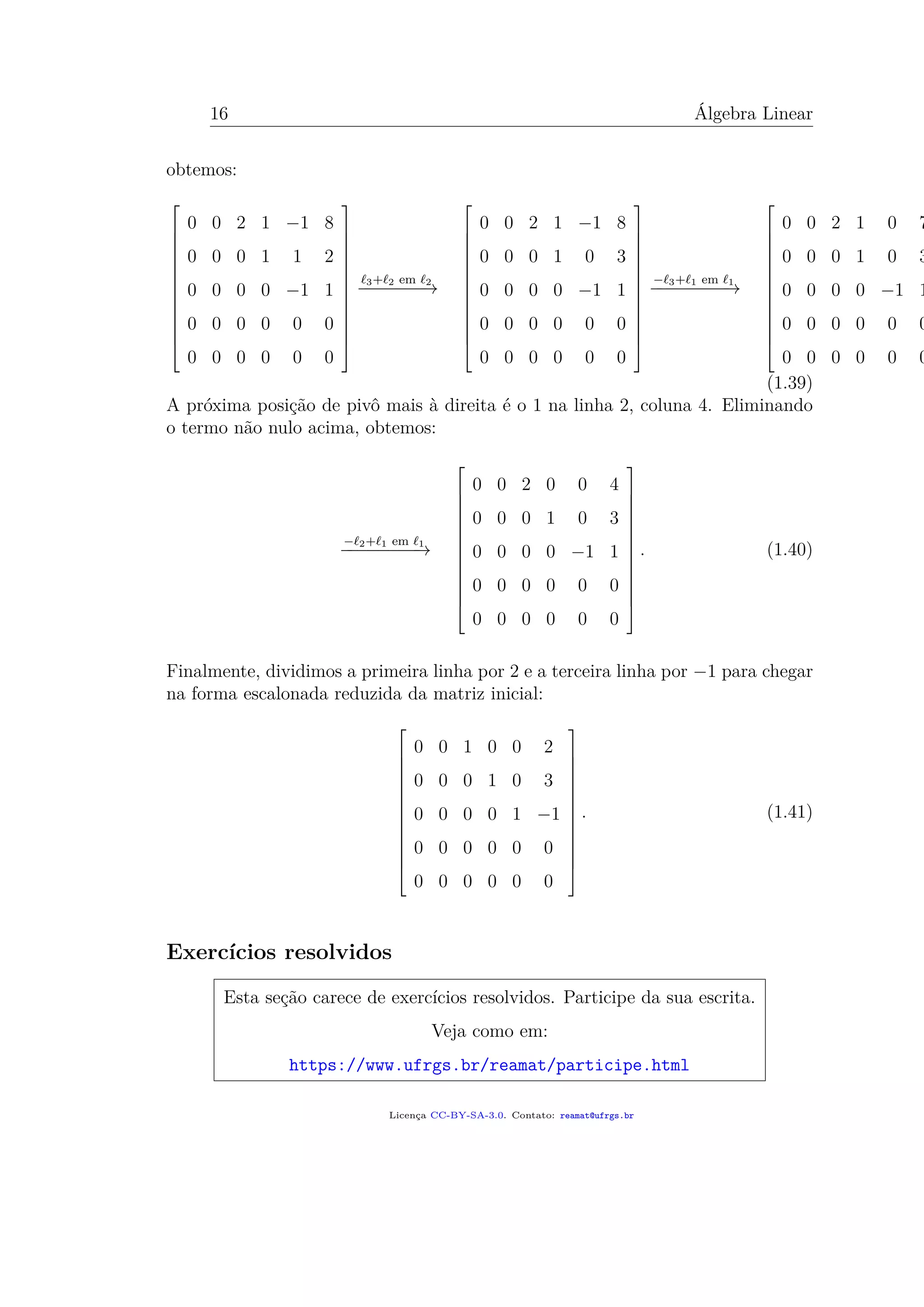 16 Álgebra Linear
obtemos:














0 0 2 1 −1 8
0 0 0 1 1 2
0 0 0 0 −1 1
0 0 0 0 0 0
0 0 0 0 0 0














3+ 2 em 2
−−−−−−−→














0 0 2 1 −1 8
0 0 0 1 0 3
0 0 0 0 −1 1
0 0 0 0 0 0
0 0 0 0 0 0














− 3+ 1 em 1
−−−−−−−−→














0 0 2 1 0 7
0 0 0 1 0 3
0 0 0 0 −1 1
0 0 0 0 0 0
0 0 0 0 0 0
(1.39)
A próxima posição de pivô mais à direita é o 1 na linha 2, coluna 4. Eliminando
o termo não nulo acima, obtemos:
− 2+ 1 em 1
−−−−−−−−→














0 0 2 0 0 4
0 0 0 1 0 3
0 0 0 0 −1 1
0 0 0 0 0 0
0 0 0 0 0 0














. (1.40)
Finalmente, dividimos a primeira linha por 2 e a terceira linha por −1 para chegar
na forma escalonada reduzida da matriz inicial:














0 0 1 0 0 2
0 0 0 1 0 3
0 0 0 0 1 −1
0 0 0 0 0 0
0 0 0 0 0 0














. (1.41)
Exercícios resolvidos
Esta seção carece de exercícios resolvidos. Participe da sua escrita.
Veja como em:
https://www.ufrgs.br/reamat/participe.html
Licença CC-BY-SA-3.0. Contato: reamat@ufrgs.br
 