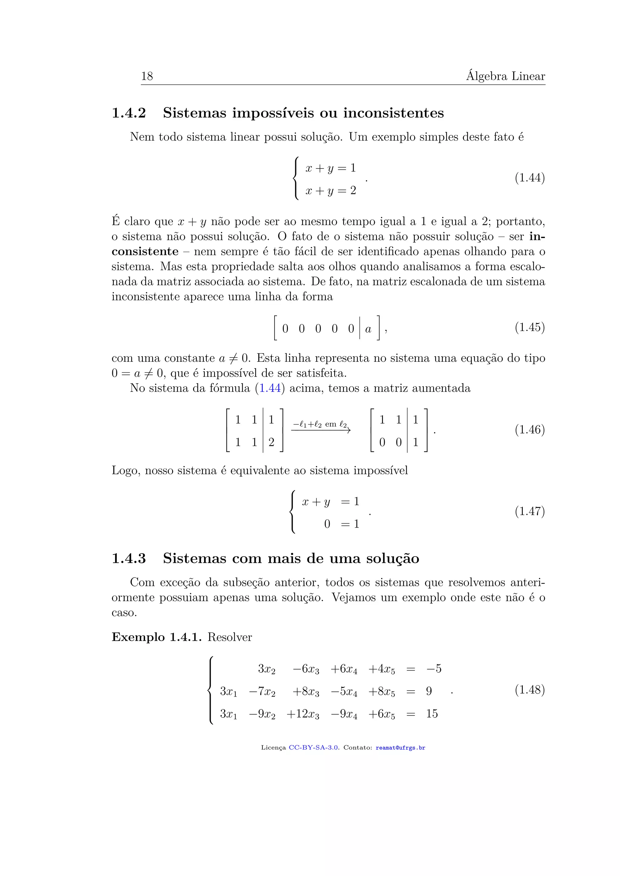 18 Álgebra Linear
1.4.2 Sistemas impossíveis ou inconsistentes
Nem todo sistema linear possui solução. Um exemplo simples deste fato é



x + y = 1
x + y = 2
. (1.44)
É claro que x + y não pode ser ao mesmo tempo igual a 1 e igual a 2; portanto,
o sistema não possui solução. O fato de o sistema não possuir solução – ser in-
consistente – nem sempre é tão fácil de ser identiﬁcado apenas olhando para o
sistema. Mas esta propriedade salta aos olhos quando analisamos a forma escalo-
nada da matriz associada ao sistema. De fato, na matriz escalonada de um sistema
inconsistente aparece uma linha da forma
0 0 0 0 0 a , (1.45)
com uma constante a = 0. Esta linha representa no sistema uma equação do tipo
0 = a = 0, que é impossível de ser satisfeita.
No sistema da fórmula (1.44) acima, temos a matriz aumentada



1 1 1
1 1 2



− 1+ 2 em 2
−−−−−−−−→



1 1 1
0 0 1


 . (1.46)
Logo, nosso sistema é equivalente ao sistema impossível



x + y = 1
0 = 1
. (1.47)
1.4.3 Sistemas com mais de uma solução
Com exceção da subseção anterior, todos os sistemas que resolvemos anteri-
ormente possuiam apenas uma solução. Vejamos um exemplo onde este não é o
caso.
Exemplo 1.4.1. Resolver



3x2 −6x3 +6x4 +4x5 = −5
3x1 −7x2 +8x3 −5x4 +8x5 = 9
3x1 −9x2 +12x3 −9x4 +6x5 = 15
. (1.48)
Licença CC-BY-SA-3.0. Contato: reamat@ufrgs.br
 