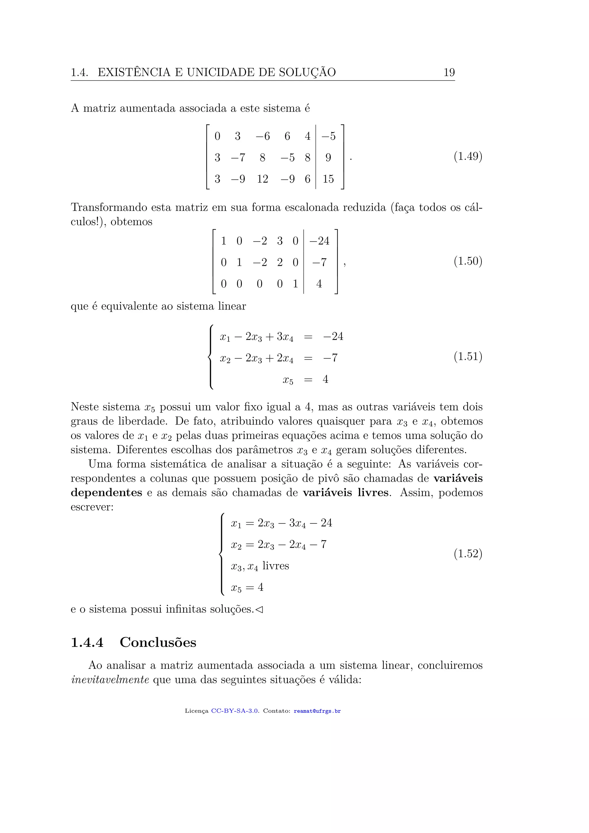 1.4. EXISTÊNCIA E UNICIDADE DE SOLUÇÃO 19
A matriz aumentada associada a este sistema é







0 3 −6 6 4 −5
3 −7 8 −5 8 9
3 −9 12 −9 6 15







. (1.49)
Transformando esta matriz em sua forma escalonada reduzida (faça todos os cál-
culos!), obtemos 






1 0 −2 3 0 −24
0 1 −2 2 0 −7
0 0 0 0 1 4







, (1.50)
que é equivalente ao sistema linear



x1 − 2x3 + 3x4 = −24
x2 − 2x3 + 2x4 = −7
x5 = 4
(1.51)
Neste sistema x5 possui um valor ﬁxo igual a 4, mas as outras variáveis tem dois
graus de liberdade. De fato, atribuindo valores quaisquer para x3 e x4, obtemos
os valores de x1 e x2 pelas duas primeiras equações acima e temos uma solução do
sistema. Diferentes escolhas dos parâmetros x3 e x4 geram soluções diferentes.
Uma forma sistemática de analisar a situação é a seguinte: As variáveis cor-
respondentes a colunas que possuem posição de pivô são chamadas de variáveis
dependentes e as demais são chamadas de variáveis livres. Assim, podemos
escrever: 


x1 = 2x3 − 3x4 − 24
x2 = 2x3 − 2x4 − 7
x3, x4 livres
x5 = 4
(1.52)
e o sistema possui inﬁnitas soluções.
1.4.4 Conclusões
Ao analisar a matriz aumentada associada a um sistema linear, concluiremos
inevitavelmente que uma das seguintes situações é válida:
Licença CC-BY-SA-3.0. Contato: reamat@ufrgs.br
 