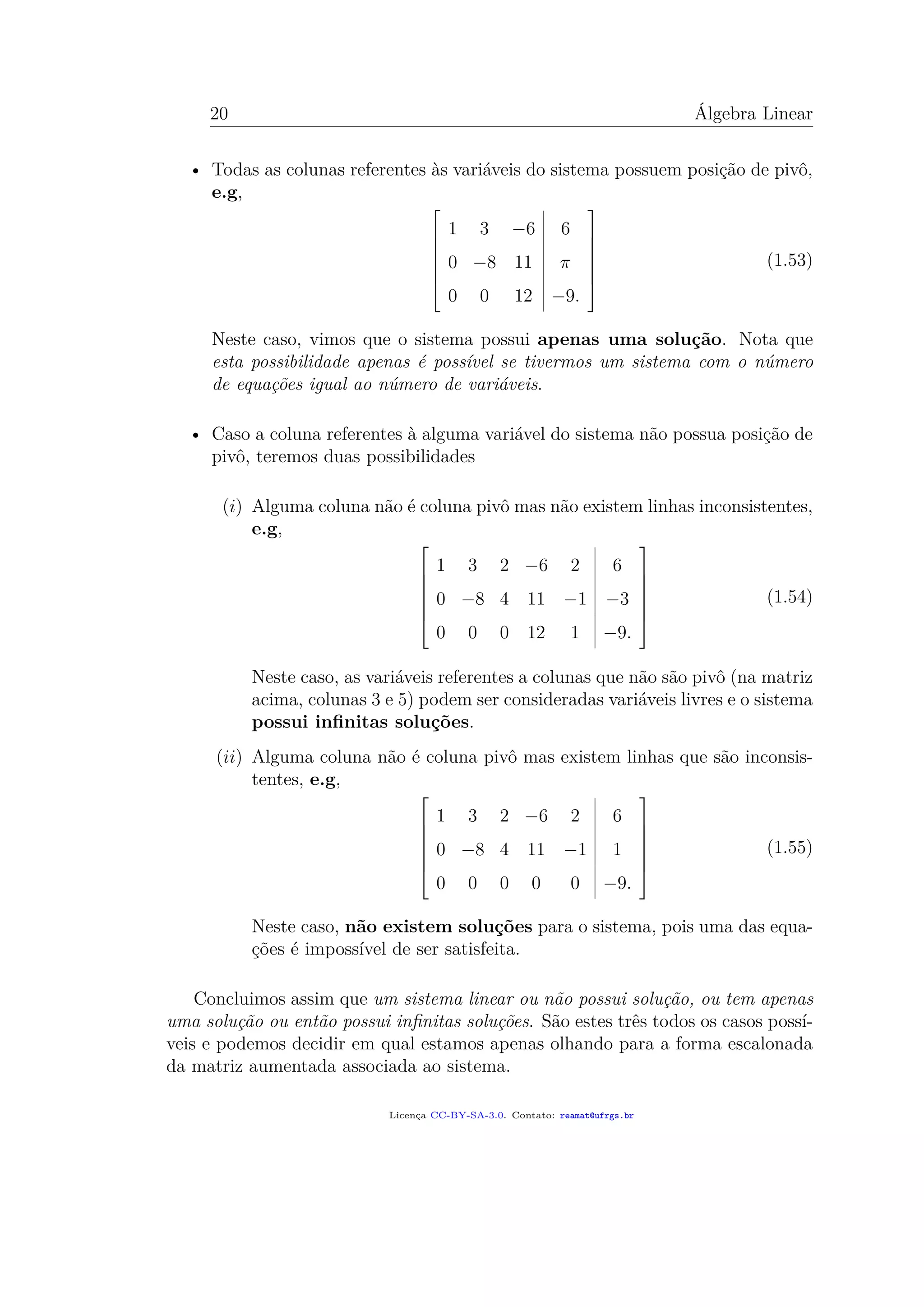20 Álgebra Linear
• Todas as colunas referentes às variáveis do sistema possuem posição de pivô,
e.g,







1 3 −6 6
0 −8 11 π
0 0 12 −9.







(1.53)
Neste caso, vimos que o sistema possui apenas uma solução. Nota que
esta possibilidade apenas é possível se tivermos um sistema com o número
de equações igual ao número de variáveis.
• Caso a coluna referentes à alguma variável do sistema não possua posição de
pivô, teremos duas possibilidades
(i) Alguma coluna não é coluna pivô mas não existem linhas inconsistentes,
e.g,







1 3 2 −6 2 6
0 −8 4 11 −1 −3
0 0 0 12 1 −9.







(1.54)
Neste caso, as variáveis referentes a colunas que não são pivô (na matriz
acima, colunas 3 e 5) podem ser consideradas variáveis livres e o sistema
possui inﬁnitas soluções.
(ii) Alguma coluna não é coluna pivô mas existem linhas que são inconsis-
tentes, e.g,







1 3 2 −6 2 6
0 −8 4 11 −1 1
0 0 0 0 0 −9.







(1.55)
Neste caso, não existem soluções para o sistema, pois uma das equa-
ções é impossível de ser satisfeita.
Concluimos assim que um sistema linear ou não possui solução, ou tem apenas
uma solução ou então possui inﬁnitas soluções. São estes três todos os casos possí-
veis e podemos decidir em qual estamos apenas olhando para a forma escalonada
da matriz aumentada associada ao sistema.
Licença CC-BY-SA-3.0. Contato: reamat@ufrgs.br
 