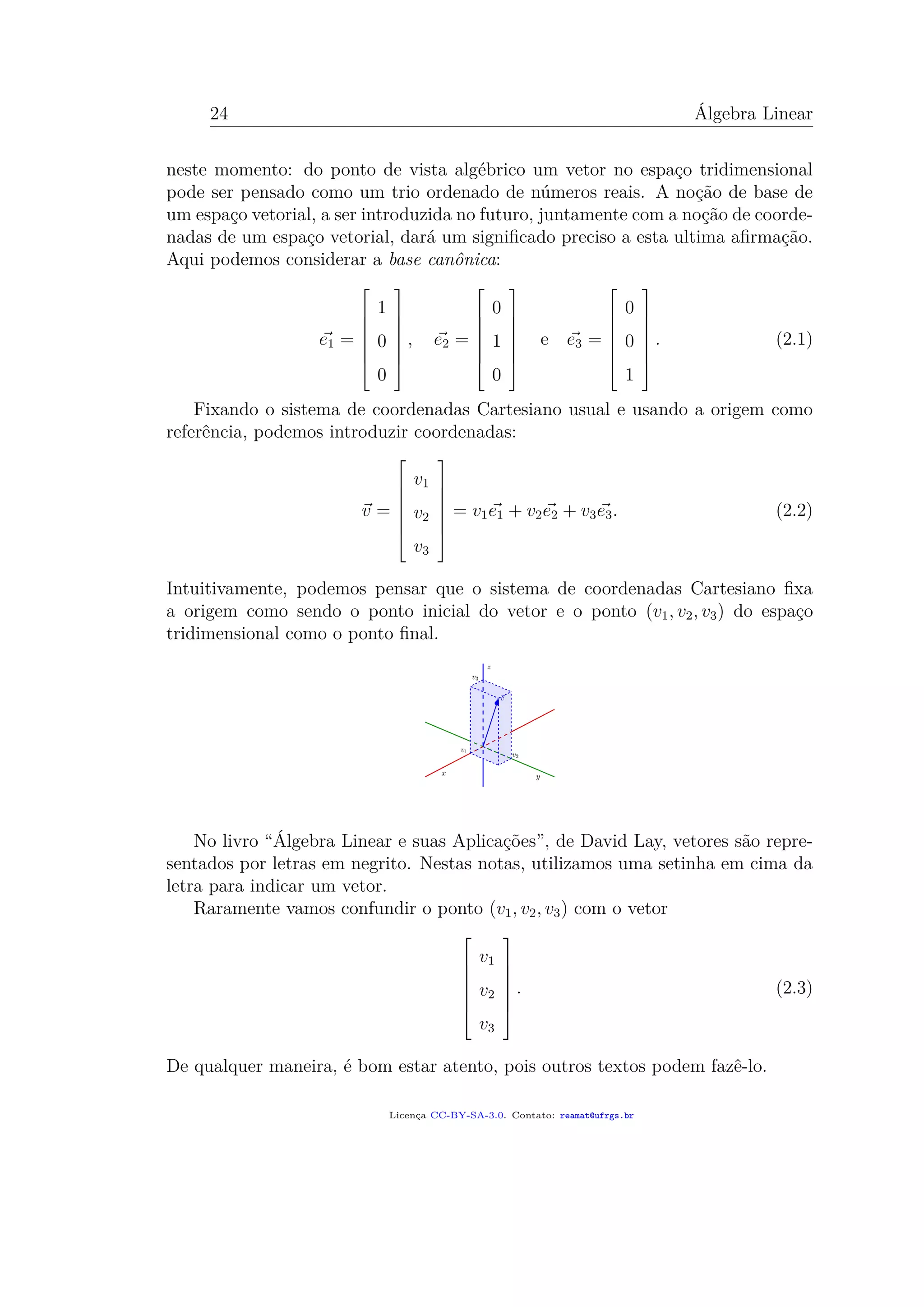 24 Álgebra Linear
neste momento: do ponto de vista algébrico um vetor no espaço tridimensional
pode ser pensado como um trio ordenado de números reais. A noção de base de
um espaço vetorial, a ser introduzida no futuro, juntamente com a noção de coorde-
nadas de um espaço vetorial, dará um signiﬁcado preciso a esta ultima aﬁrmação.
Aqui podemos considerar a base canônica:
e1 =







1
0
0







, e2 =







0
1
0







e e3 =







0
0
1







. (2.1)
Fixando o sistema de coordenadas Cartesiano usual e usando a origem como
referência, podemos introduzir coordenadas:
v =







v1
v2
v3







= v1e1 + v2e2 + v3e3. (2.2)
Intuitivamente, podemos pensar que o sistema de coordenadas Cartesiano ﬁxa
a origem como sendo o ponto inicial do vetor e o ponto (v1, v2, v3) do espaço
tridimensional como o ponto ﬁnal.
No livro “Álgebra Linear e suas Aplicações”, de David Lay, vetores são repre-
sentados por letras em negrito. Nestas notas, utilizamos uma setinha em cima da
letra para indicar um vetor.
Raramente vamos confundir o ponto (v1, v2, v3) com o vetor







v1
v2
v3







. (2.3)
De qualquer maneira, é bom estar atento, pois outros textos podem fazê-lo.
Licença CC-BY-SA-3.0. Contato: reamat@ufrgs.br
 