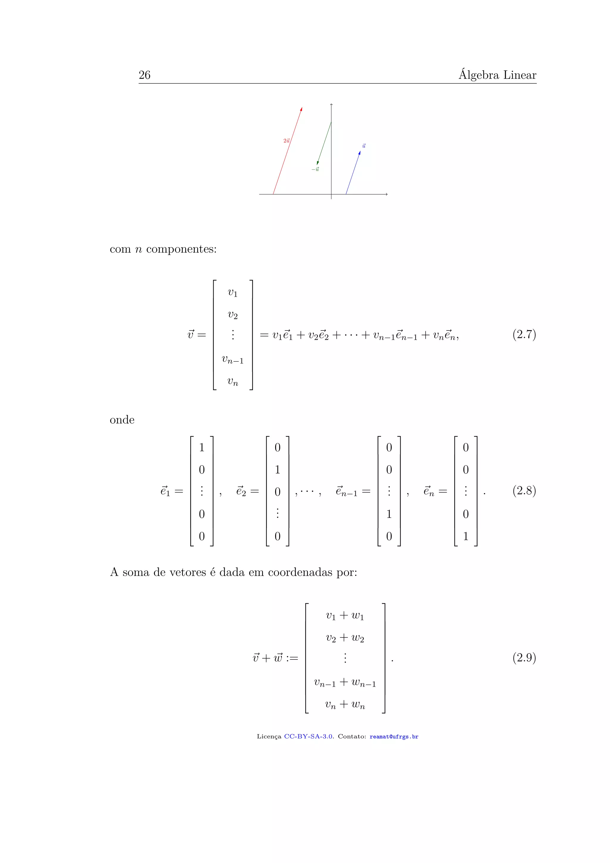 26 Álgebra Linear
com n componentes:
v =














v1
v2
...
vn−1
vn














= v1e1 + v2e2 + · · · + vn−1en−1 + vnen, (2.7)
onde
e1 =














1
0
...
0
0














, e2 =














0
1
0
...
0














, · · · , en−1 =














0
0
...
1
0














, en =














0
0
...
0
1














. (2.8)
A soma de vetores é dada em coordenadas por:
v + w :=














v1 + w1
v2 + w2
...
vn−1 + wn−1
vn + wn














. (2.9)
Licença CC-BY-SA-3.0. Contato: reamat@ufrgs.br
 