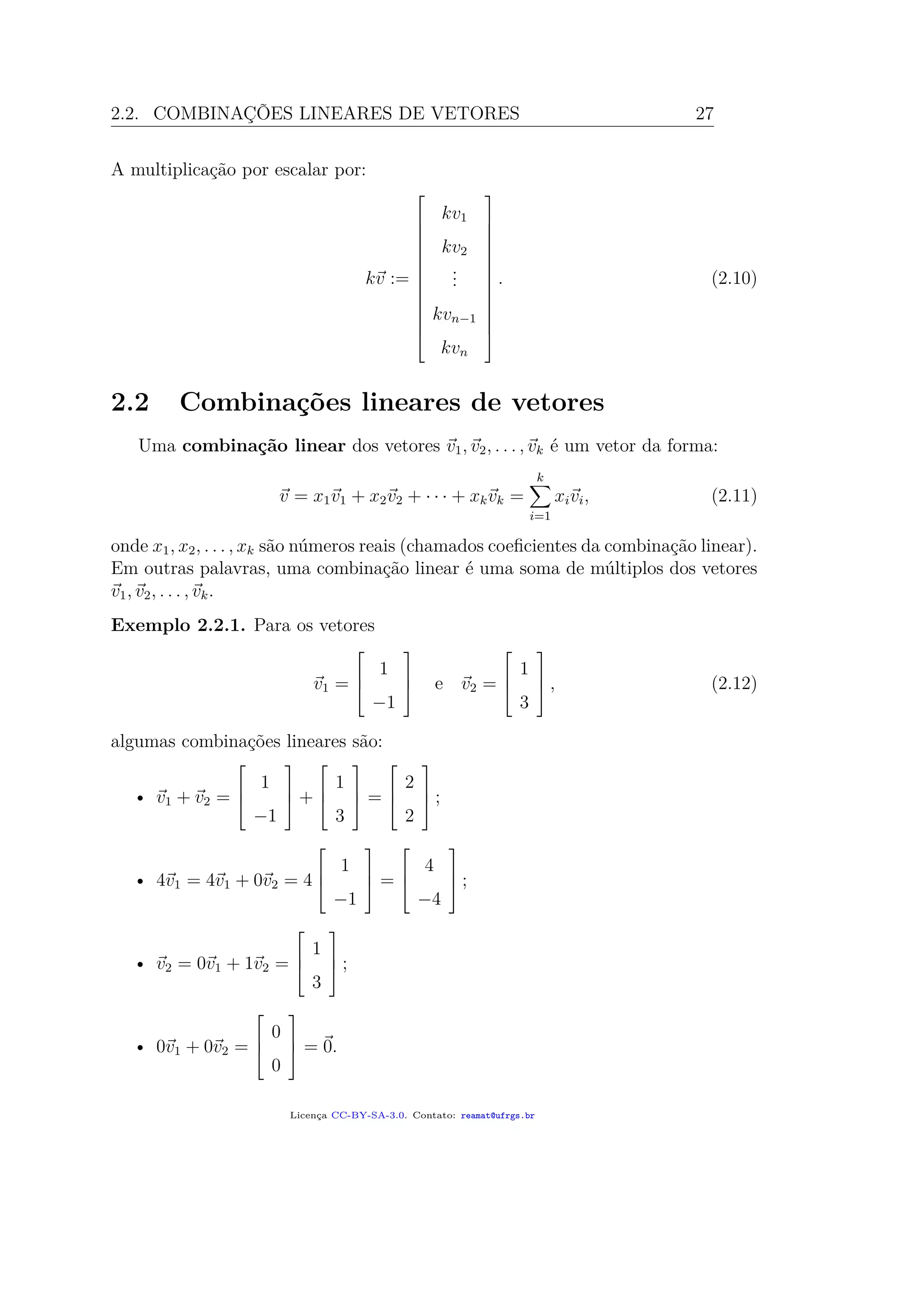 2.2. COMBINAÇÕES LINEARES DE VETORES 27
A multiplicação por escalar por:
kv :=














kv1
kv2
...
kvn−1
kvn














. (2.10)
2.2 Combinações lineares de vetores
Uma combinação linear dos vetores v1, v2, . . . , vk é um vetor da forma:
v = x1v1 + x2v2 + · · · + xkvk =
k
i=1
xivi, (2.11)
onde x1, x2, . . . , xk são números reais (chamados coeﬁcientes da combinação linear).
Em outras palavras, uma combinação linear é uma soma de múltiplos dos vetores
v1, v2, . . . , vk.
Exemplo 2.2.1. Para os vetores
v1 =



1
−1


 e v2 =



1
3


 , (2.12)
algumas combinações lineares são:
• v1 + v2 =



1
−1


 +



1
3


 =



2
2


 ;
• 4v1 = 4v1 + 0v2 = 4



1
−1


 =



4
−4


 ;
• v2 = 0v1 + 1v2 =



1
3


 ;
• 0v1 + 0v2 =



0
0


 = 0.
Licença CC-BY-SA-3.0. Contato: reamat@ufrgs.br
 