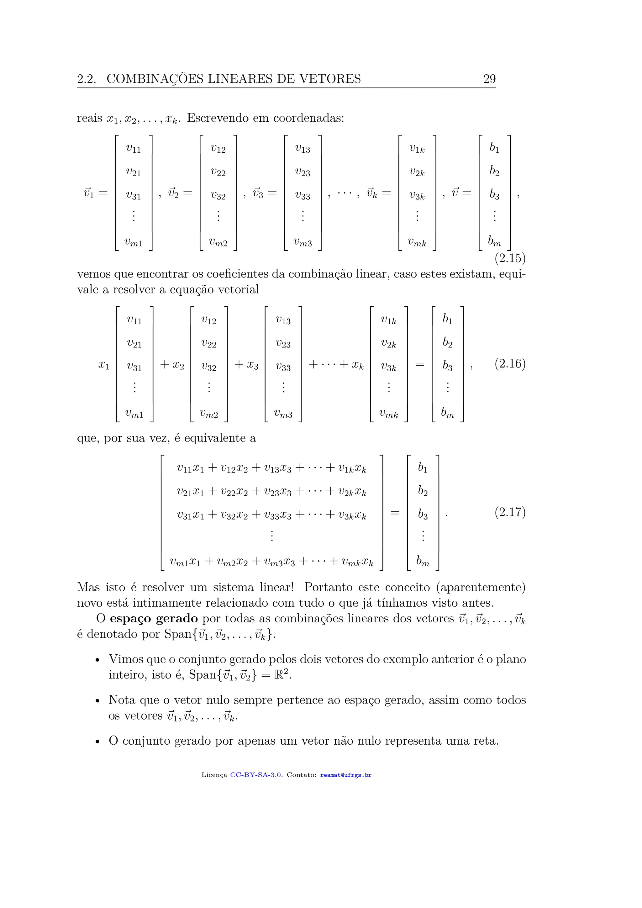 2.2. COMBINAÇÕES LINEARES DE VETORES 29
reais x1, x2, . . . , xk. Escrevendo em coordenadas:
v1 =














v11
v21
v31
...
vm1














, v2 =














v12
v22
v32
...
vm2














, v3 =














v13
v23
v33
...
vm3














, · · · , vk =














v1k
v2k
v3k
...
vmk














, v =














b1
b2
b3
...
bm














,
(2.15)
vemos que encontrar os coeﬁcientes da combinação linear, caso estes existam, equi-
vale a resolver a equação vetorial
x1














v11
v21
v31
...
vm1














+ x2














v12
v22
v32
...
vm2














+ x3














v13
v23
v33
...
vm3














+ · · · + xk














v1k
v2k
v3k
...
vmk














=














b1
b2
b3
...
bm














, (2.16)
que, por sua vez, é equivalente a














v11x1 + v12x2 + v13x3 + · · · + v1kxk
v21x1 + v22x2 + v23x3 + · · · + v2kxk
v31x1 + v32x2 + v33x3 + · · · + v3kxk
...
vm1x1 + vm2x2 + vm3x3 + · · · + vmkxk














=














b1
b2
b3
...
bm














. (2.17)
Mas isto é resolver um sistema linear! Portanto este conceito (aparentemente)
novo está intimamente relacionado com tudo o que já tínhamos visto antes.
O espaço gerado por todas as combinações lineares dos vetores v1, v2, . . . , vk
é denotado por Span{v1, v2, . . . , vk}.
• Vimos que o conjunto gerado pelos dois vetores do exemplo anterior é o plano
inteiro, isto é, Span{v1, v2} = R2
.
• Nota que o vetor nulo sempre pertence ao espaço gerado, assim como todos
os vetores v1, v2, . . . , vk.
• O conjunto gerado por apenas um vetor não nulo representa uma reta.
Licença CC-BY-SA-3.0. Contato: reamat@ufrgs.br
 