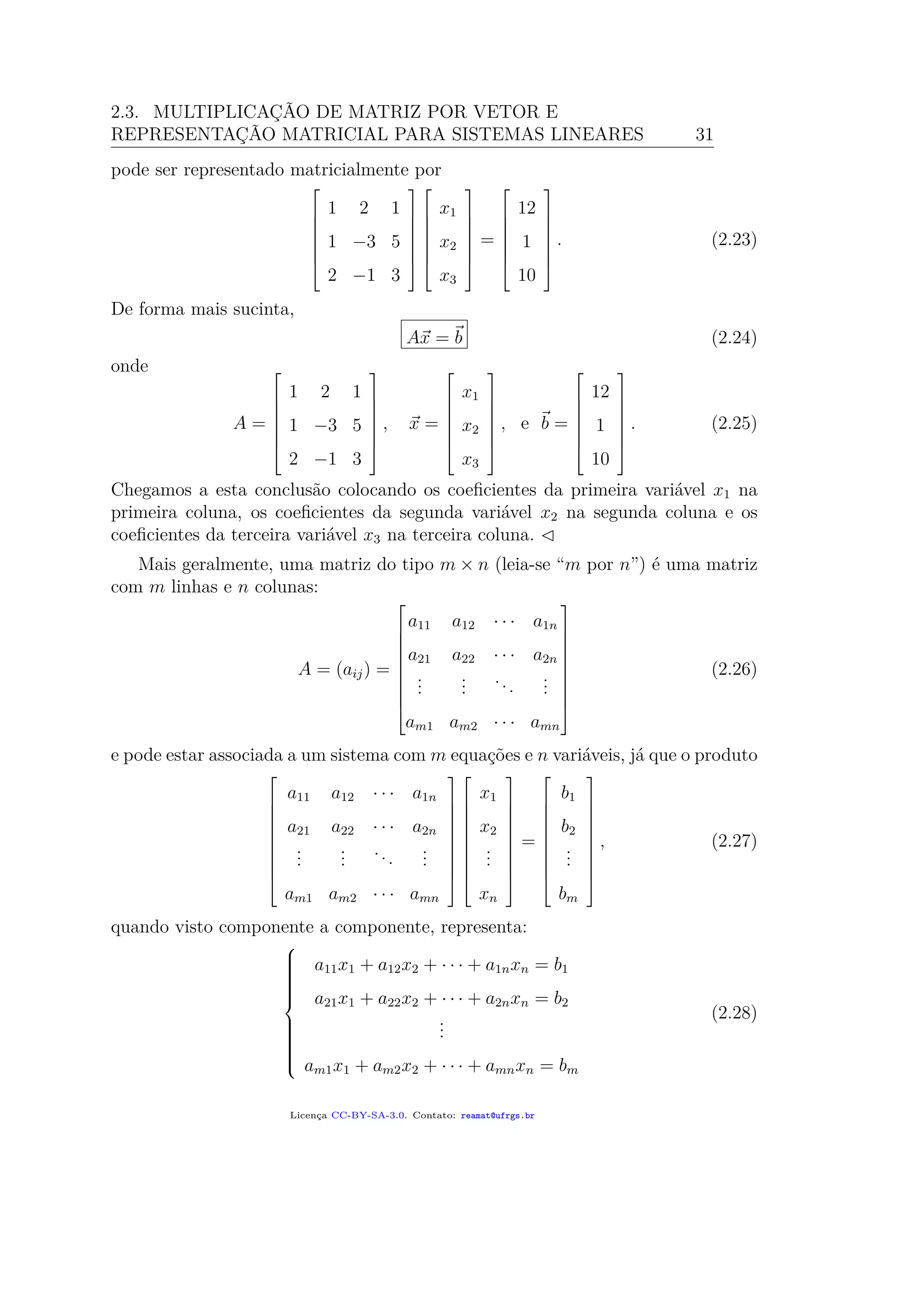 2.3. MULTIPLICAÇÃO DE MATRIZ POR VETOR E
REPRESENTAÇÃO MATRICIAL PARA SISTEMAS LINEARES 31
pode ser representado matricialmente por







1 2 1
1 −3 5
2 −1 3














x1
x2
x3







=







12
1
10







. (2.23)
De forma mais sucinta,
Ax = b (2.24)
onde
A =







1 2 1
1 −3 5
2 −1 3







, x =







x1
x2
x3







, e b =







12
1
10







. (2.25)
Chegamos a esta conclusão colocando os coeﬁcientes da primeira variável x1 na
primeira coluna, os coeﬁcientes da segunda variável x2 na segunda coluna e os
coeﬁcientes da terceira variável x3 na terceira coluna.
Mais geralmente, uma matriz do tipo m × n (leia-se “m por n”) é uma matriz
com m linhas e n colunas:
A = (aij) =










a11 a12 · · · a1n
a21 a22 · · · a2n
...
...
...
...
am1 am2 · · · amn










(2.26)
e pode estar associada a um sistema com m equações e n variáveis, já que o produto










a11 a12 · · · a1n
a21 a22 · · · a2n
...
...
...
...
am1 am2 · · · amn




















x1
x2
...
xn










=










b1
b2
...
bm










, (2.27)
quando visto componente a componente, representa:



a11x1 + a12x2 + · · · + a1nxn = b1
a21x1 + a22x2 + · · · + a2nxn = b2
...
am1x1 + am2x2 + · · · + amnxn = bm
(2.28)
Licença CC-BY-SA-3.0. Contato: reamat@ufrgs.br
 