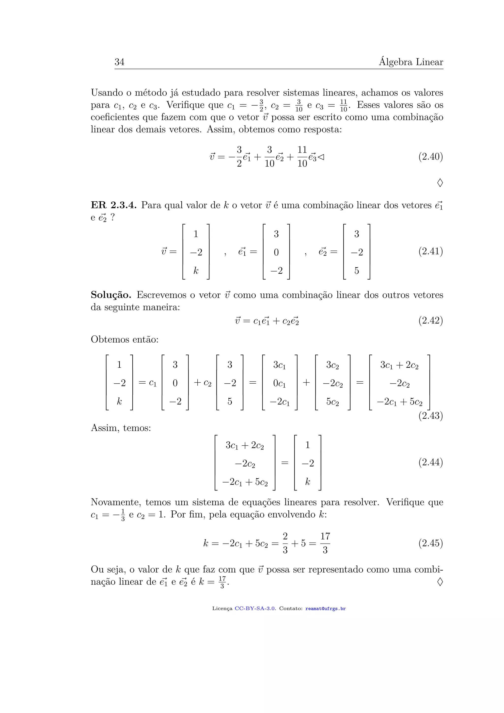 34 Álgebra Linear
Usando o método já estudado para resolver sistemas lineares, achamos os valores
para c1, c2 e c3. Veriﬁque que c1 = −3
2
, c2 = 3
10
e c3 = 11
10
. Esses valores são os
coeﬁcientes que fazem com que o vetor v possa ser escrito como uma combinação
linear dos demais vetores. Assim, obtemos como resposta:
v = −
3
2
e1 +
3
10
e2 +
11
10
e3 (2.40)
♦
ER 2.3.4. Para qual valor de k o vetor v é uma combinação linear dos vetores e1
e e2 ?
v =







1
−2
k







, e1 =







3
0
−2







, e2 =







3
−2
5







(2.41)
Solução. Escrevemos o vetor v como uma combinação linear dos outros vetores
da seguinte maneira:
v = c1e1 + c2e2 (2.42)
Obtemos então:







1
−2
k







= c1







3
0
−2







+ c2







3
−2
5







=







3c1
0c1
−2c1







+







3c2
−2c2
5c2







=







3c1 + 2c2
−2c2
−2c1 + 5c2







(2.43)
Assim, temos: 






3c1 + 2c2
−2c2
−2c1 + 5c2







=







1
−2
k







(2.44)
Novamente, temos um sistema de equações lineares para resolver. Veriﬁque que
c1 = −1
3
e c2 = 1. Por ﬁm, pela equação envolvendo k:
k = −2c1 + 5c2 =
2
3
+ 5 =
17
3
(2.45)
Ou seja, o valor de k que faz com que v possa ser representado como uma combi-
nação linear de e1 e e2 é k = 17
3
. ♦
Licença CC-BY-SA-3.0. Contato: reamat@ufrgs.br
 