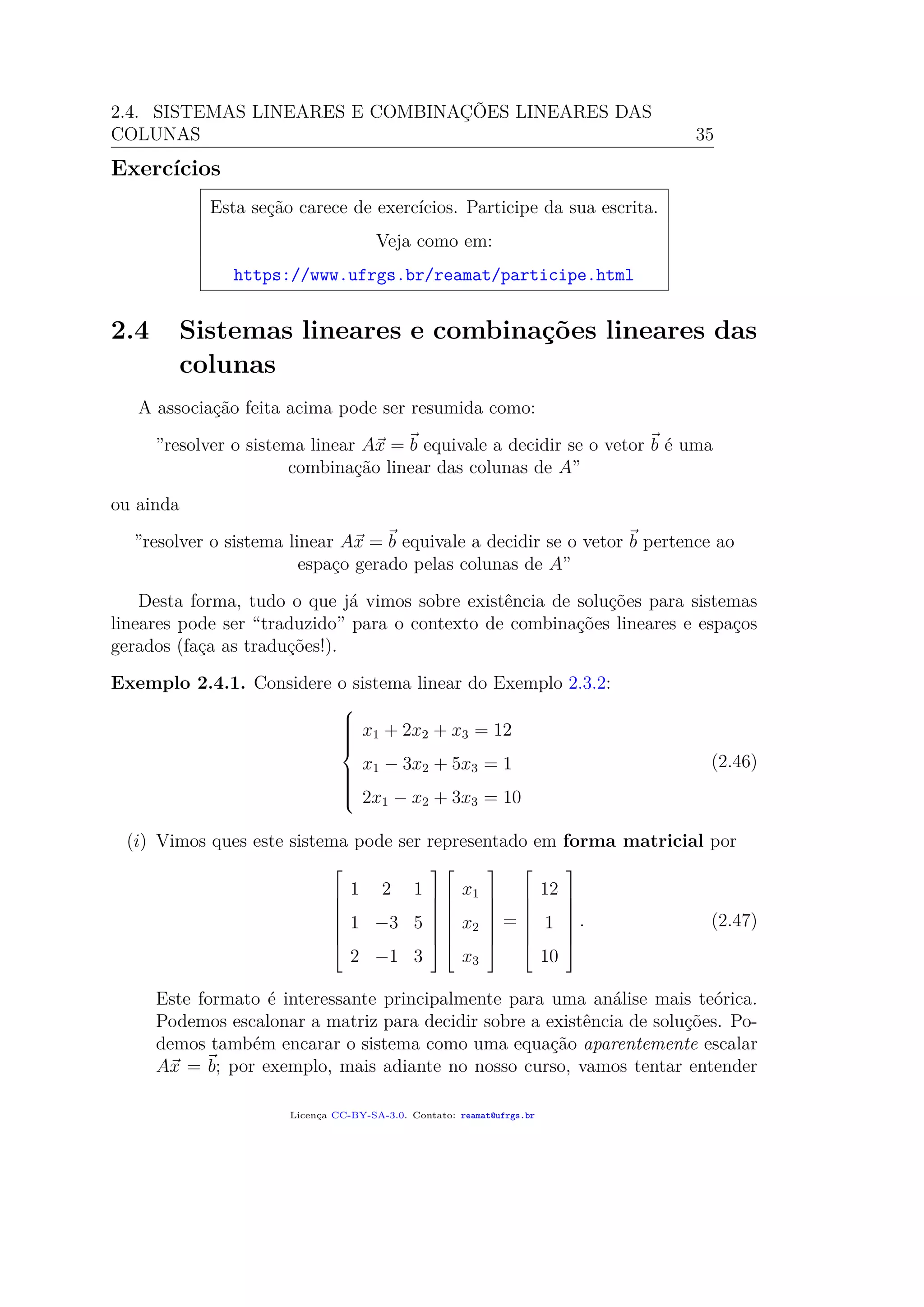 2.4. SISTEMAS LINEARES E COMBINAÇÕES LINEARES DAS
COLUNAS 35
Exercícios
Esta seção carece de exercícios. Participe da sua escrita.
Veja como em:
https://www.ufrgs.br/reamat/participe.html
2.4 Sistemas lineares e combinações lineares das
colunas
A associação feita acima pode ser resumida como:
”resolver o sistema linear Ax = b equivale a decidir se o vetor b é uma
combinação linear das colunas de A”
ou ainda
”resolver o sistema linear Ax = b equivale a decidir se o vetor b pertence ao
espaço gerado pelas colunas de A”
Desta forma, tudo o que já vimos sobre existência de soluções para sistemas
lineares pode ser “traduzido” para o contexto de combinações lineares e espaços
gerados (faça as traduções!).
Exemplo 2.4.1. Considere o sistema linear do Exemplo 2.3.2:



x1 + 2x2 + x3 = 12
x1 − 3x2 + 5x3 = 1
2x1 − x2 + 3x3 = 10
(2.46)
(i) Vimos ques este sistema pode ser representado em forma matricial por







1 2 1
1 −3 5
2 −1 3














x1
x2
x3







=







12
1
10







. (2.47)
Este formato é interessante principalmente para uma análise mais teórica.
Podemos escalonar a matriz para decidir sobre a existência de soluções. Po-
demos também encarar o sistema como uma equação aparentemente escalar
Ax = b; por exemplo, mais adiante no nosso curso, vamos tentar entender
Licença CC-BY-SA-3.0. Contato: reamat@ufrgs.br
 