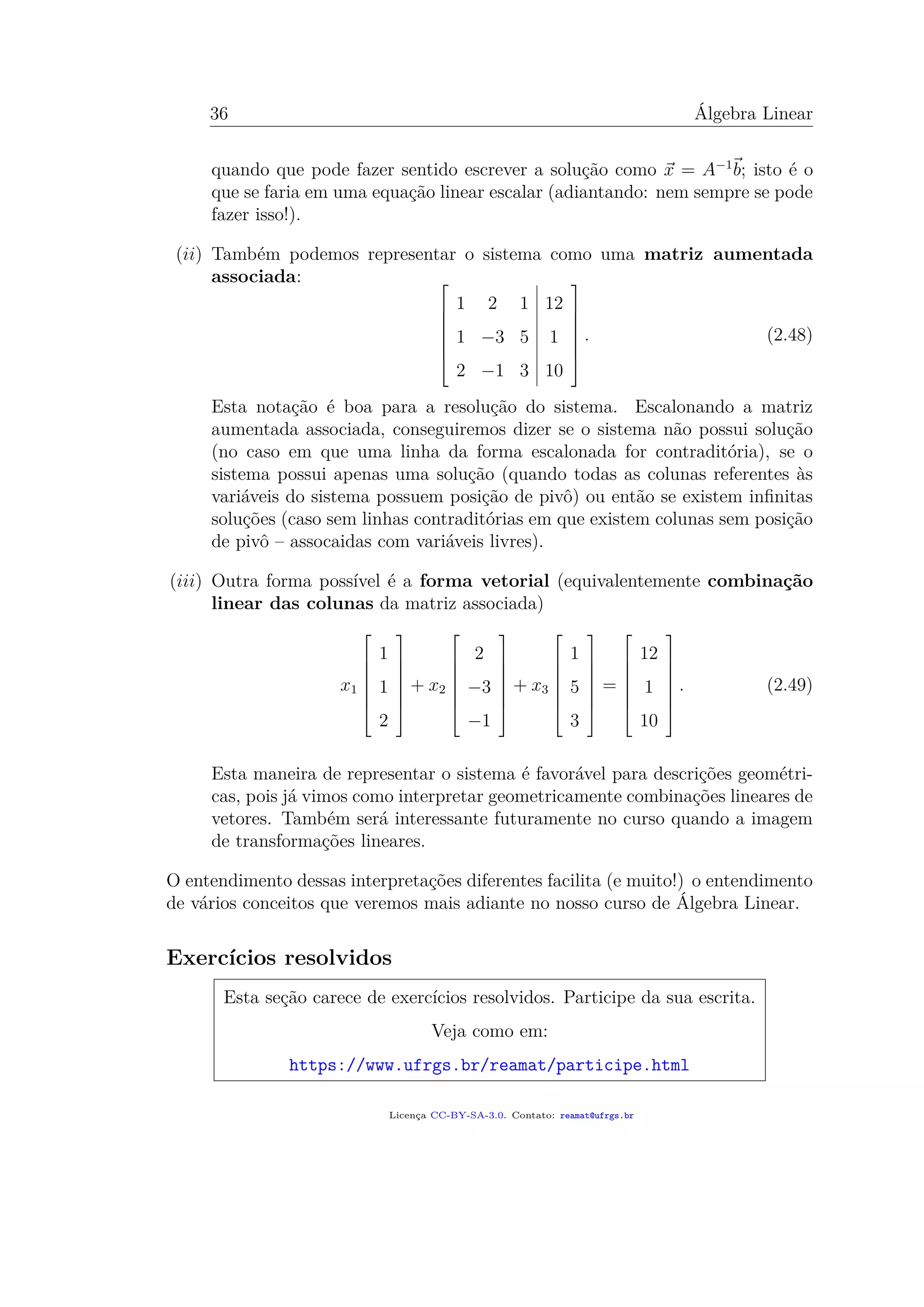 36 Álgebra Linear
quando que pode fazer sentido escrever a solução como x = A−1
b; isto é o
que se faria em uma equação linear escalar (adiantando: nem sempre se pode
fazer isso!).
(ii) Também podemos representar o sistema como uma matriz aumentada
associada: 






1 2 1 12
1 −3 5 1
2 −1 3 10







. (2.48)
Esta notação é boa para a resolução do sistema. Escalonando a matriz
aumentada associada, conseguiremos dizer se o sistema não possui solução
(no caso em que uma linha da forma escalonada for contraditória), se o
sistema possui apenas uma solução (quando todas as colunas referentes às
variáveis do sistema possuem posição de pivô) ou então se existem inﬁnitas
soluções (caso sem linhas contraditórias em que existem colunas sem posição
de pivô – assocaidas com variáveis livres).
(iii) Outra forma possível é a forma vetorial (equivalentemente combinação
linear das colunas da matriz associada)
x1







1
1
2







+ x2







2
−3
−1







+ x3







1
5
3







=







12
1
10







. (2.49)
Esta maneira de representar o sistema é favorável para descrições geométri-
cas, pois já vimos como interpretar geometricamente combinações lineares de
vetores. Também será interessante futuramente no curso quando a imagem
de transformações lineares.
O entendimento dessas interpretações diferentes facilita (e muito!) o entendimento
de vários conceitos que veremos mais adiante no nosso curso de Álgebra Linear.
Exercícios resolvidos
Esta seção carece de exercícios resolvidos. Participe da sua escrita.
Veja como em:
https://www.ufrgs.br/reamat/participe.html
Licença CC-BY-SA-3.0. Contato: reamat@ufrgs.br
 