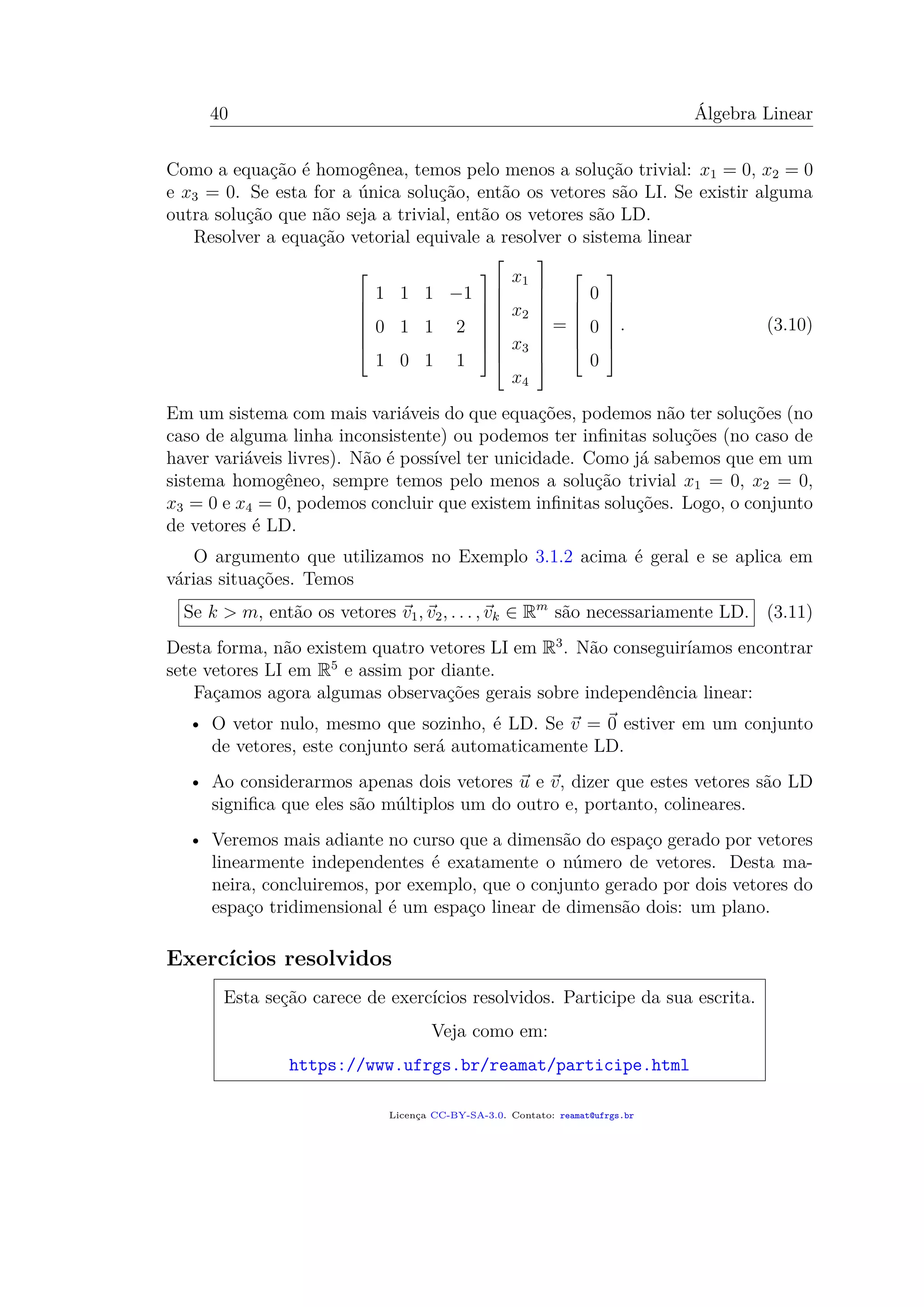 40 Álgebra Linear
Como a equação é homogênea, temos pelo menos a solução trivial: x1 = 0, x2 = 0
e x3 = 0. Se esta for a única solução, então os vetores são LI. Se existir alguma
outra solução que não seja a trivial, então os vetores são LD.
Resolver a equação vetorial equivale a resolver o sistema linear







1 1 1 −1
0 1 1 2
1 0 1 1

















x1
x2
x3
x4










=







0
0
0







. (3.10)
Em um sistema com mais variáveis do que equações, podemos não ter soluções (no
caso de alguma linha inconsistente) ou podemos ter inﬁnitas soluções (no caso de
haver variáveis livres). Não é possível ter unicidade. Como já sabemos que em um
sistema homogêneo, sempre temos pelo menos a solução trivial x1 = 0, x2 = 0,
x3 = 0 e x4 = 0, podemos concluir que existem inﬁnitas soluções. Logo, o conjunto
de vetores é LD.
O argumento que utilizamos no Exemplo 3.1.2 acima é geral e se aplica em
várias situações. Temos
Se k > m, então os vetores v1, v2, . . . , vk ∈ Rm
são necessariamente LD. (3.11)
Desta forma, não existem quatro vetores LI em R3
. Não conseguiríamos encontrar
sete vetores LI em R5
e assim por diante.
Façamos agora algumas observações gerais sobre independência linear:
• O vetor nulo, mesmo que sozinho, é LD. Se v = 0 estiver em um conjunto
de vetores, este conjunto será automaticamente LD.
• Ao considerarmos apenas dois vetores u e v, dizer que estes vetores são LD
signiﬁca que eles são múltiplos um do outro e, portanto, colineares.
• Veremos mais adiante no curso que a dimensão do espaço gerado por vetores
linearmente independentes é exatamente o número de vetores. Desta ma-
neira, concluiremos, por exemplo, que o conjunto gerado por dois vetores do
espaço tridimensional é um espaço linear de dimensão dois: um plano.
Exercícios resolvidos
Esta seção carece de exercícios resolvidos. Participe da sua escrita.
Veja como em:
https://www.ufrgs.br/reamat/participe.html
Licença CC-BY-SA-3.0. Contato: reamat@ufrgs.br
 