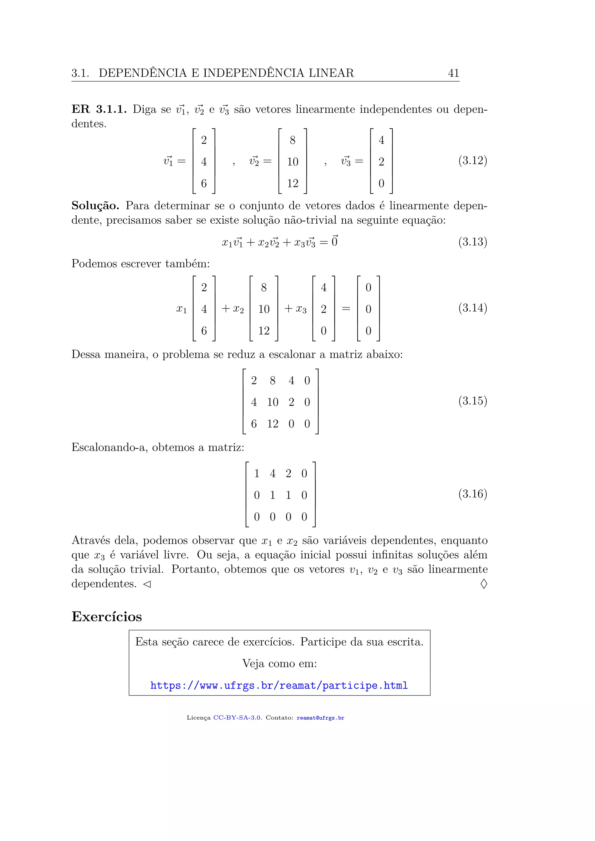 3.1. DEPENDÊNCIA E INDEPENDÊNCIA LINEAR 41
ER 3.1.1. Diga se v1, v2 e v3 são vetores linearmente independentes ou depen-
dentes.
v1 =







2
4
6







, v2 =







8
10
12







, v3 =







4
2
0







(3.12)
Solução. Para determinar se o conjunto de vetores dados é linearmente depen-
dente, precisamos saber se existe solução não-trivial na seguinte equação:
x1v1 + x2v2 + x3v3 = 0 (3.13)
Podemos escrever também:
x1







2
4
6







+ x2







8
10
12







+ x3







4
2
0







=







0
0
0







(3.14)
Dessa maneira, o problema se reduz a escalonar a matriz abaixo:







2 8 4 0
4 10 2 0
6 12 0 0







(3.15)
Escalonando-a, obtemos a matriz:







1 4 2 0
0 1 1 0
0 0 0 0







(3.16)
Através dela, podemos observar que x1 e x2 são variáveis dependentes, enquanto
que x3 é variável livre. Ou seja, a equação inicial possui inﬁnitas soluções além
da solução trivial. Portanto, obtemos que os vetores v1, v2 e v3 são linearmente
dependentes. ♦
Exercícios
Esta seção carece de exercícios. Participe da sua escrita.
Veja como em:
https://www.ufrgs.br/reamat/participe.html
Licença CC-BY-SA-3.0. Contato: reamat@ufrgs.br
 