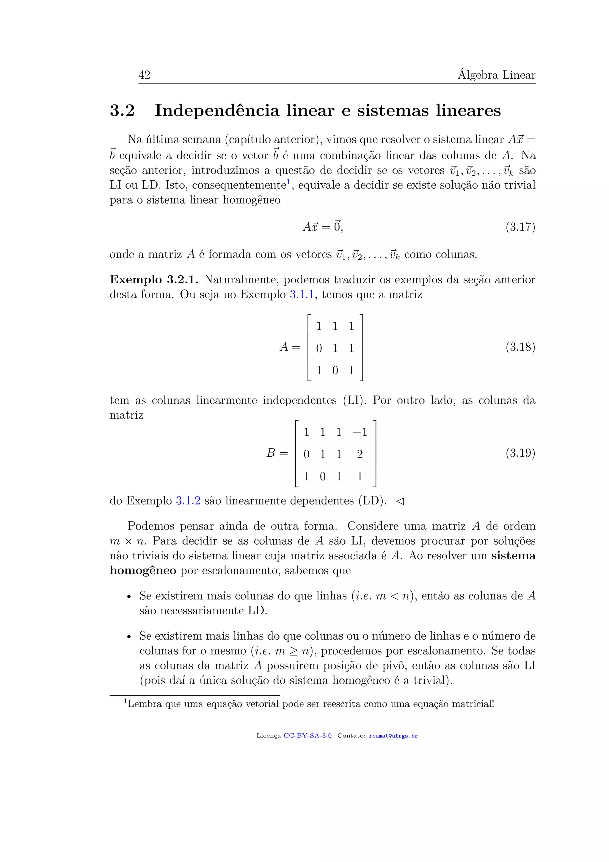 42 Álgebra Linear
3.2 Independência linear e sistemas lineares
Na última semana (capítulo anterior), vimos que resolver o sistema linear Ax =
b equivale a decidir se o vetor b é uma combinação linear das colunas de A. Na
seção anterior, introduzimos a questão de decidir se os vetores v1, v2, . . . , vk são
LI ou LD. Isto, consequentemente1
, equivale a decidir se existe solução não trivial
para o sistema linear homogêneo
Ax = 0, (3.17)
onde a matriz A é formada com os vetores v1, v2, . . . , vk como colunas.
Exemplo 3.2.1. Naturalmente, podemos traduzir os exemplos da seção anterior
desta forma. Ou seja no Exemplo 3.1.1, temos que a matriz
A =







1 1 1
0 1 1
1 0 1







(3.18)
tem as colunas linearmente independentes (LI). Por outro lado, as colunas da
matriz
B =







1 1 1 −1
0 1 1 2
1 0 1 1







(3.19)
do Exemplo 3.1.2 são linearmente dependentes (LD).
Podemos pensar ainda de outra forma. Considere uma matriz A de ordem
m × n. Para decidir se as colunas de A são LI, devemos procurar por soluções
não triviais do sistema linear cuja matriz associada é A. Ao resolver um sistema
homogêneo por escalonamento, sabemos que
• Se existirem mais colunas do que linhas (i.e. m < n), então as colunas de A
são necessariamente LD.
• Se existirem mais linhas do que colunas ou o número de linhas e o número de
colunas for o mesmo (i.e. m ≥ n), procedemos por escalonamento. Se todas
as colunas da matriz A possuirem posição de pivô, então as colunas são LI
(pois daí a única solução do sistema homogêneo é a trivial).
1
Lembra que uma equação vetorial pode ser reescrita como uma equação matricial!
Licença CC-BY-SA-3.0. Contato: reamat@ufrgs.br
 