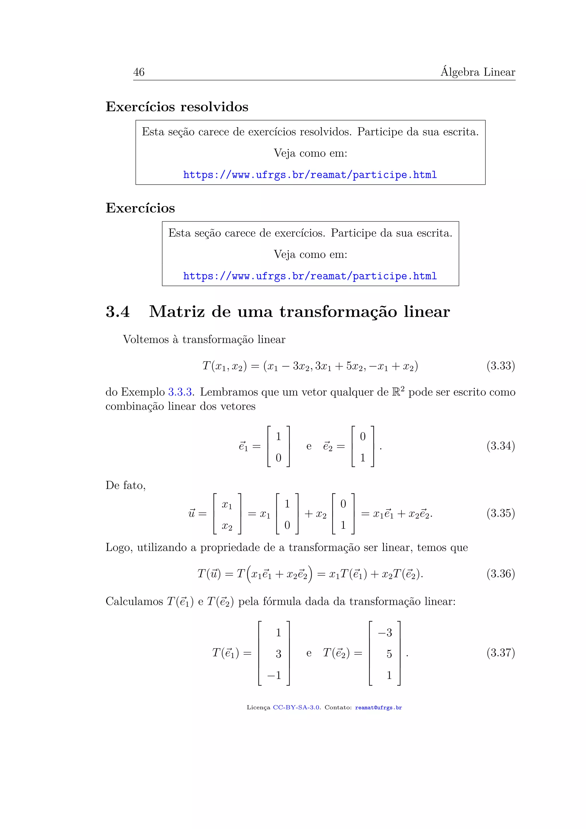 46 Álgebra Linear
Exercícios resolvidos
Esta seção carece de exercícios resolvidos. Participe da sua escrita.
Veja como em:
https://www.ufrgs.br/reamat/participe.html
Exercícios
Esta seção carece de exercícios. Participe da sua escrita.
Veja como em:
https://www.ufrgs.br/reamat/participe.html
3.4 Matriz de uma transformação linear
Voltemos à transformação linear
T(x1, x2) = (x1 − 3x2, 3x1 + 5x2, −x1 + x2) (3.33)
do Exemplo 3.3.3. Lembramos que um vetor qualquer de R2
pode ser escrito como
combinação linear dos vetores
e1 =



1
0


 e e2 =



0
1


 . (3.34)
De fato,
u =



x1
x2


 = x1



1
0


 + x2



0
1


 = x1e1 + x2e2. (3.35)
Logo, utilizando a propriedade de a transformação ser linear, temos que
T(u) = T x1e1 + x2e2 = x1T(e1) + x2T(e2). (3.36)
Calculamos T(e1) e T(e2) pela fórmula dada da transformação linear:
T(e1) =







1
3
−1







e T(e2) =







−3
5
1







. (3.37)
Licença CC-BY-SA-3.0. Contato: reamat@ufrgs.br
 