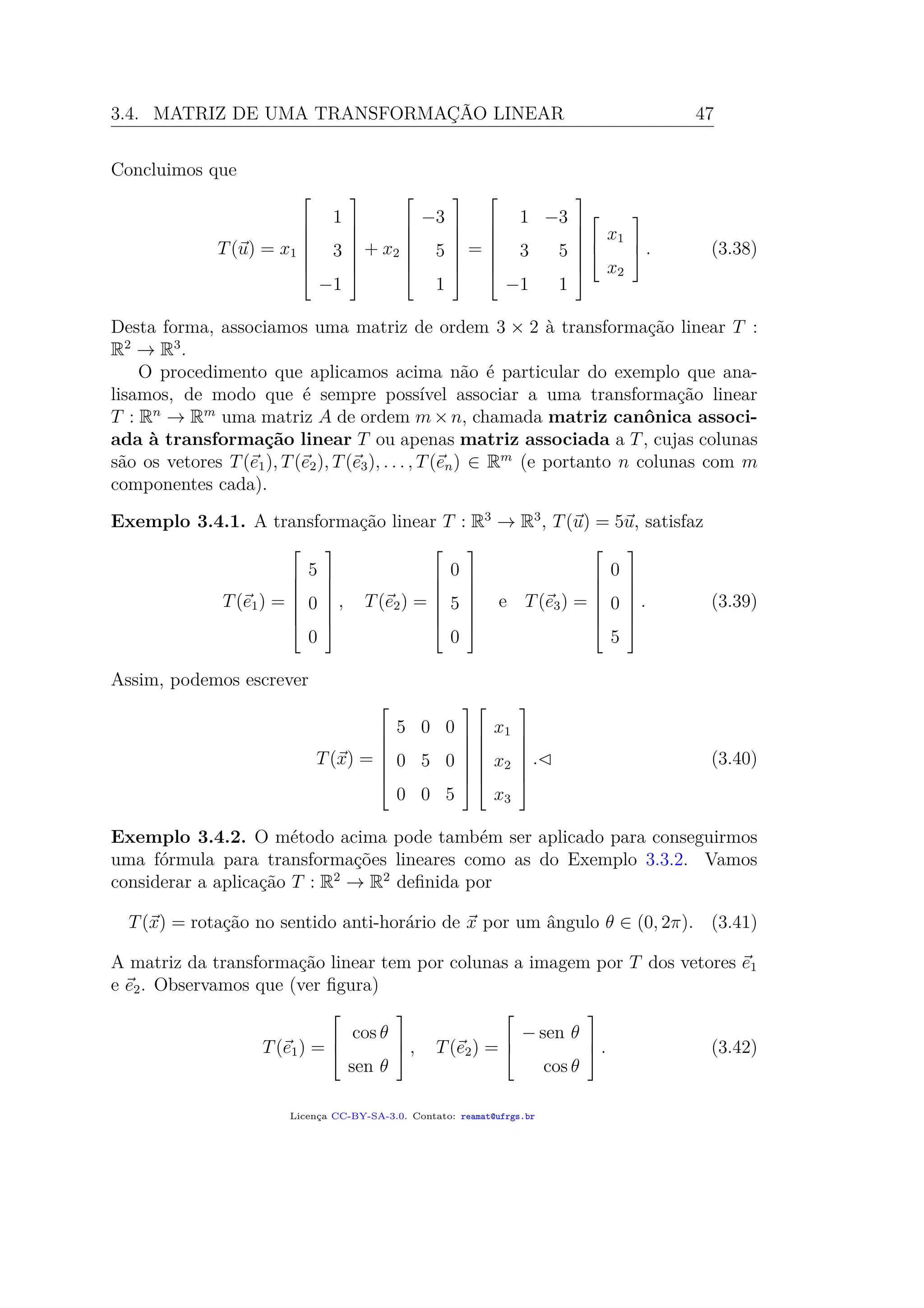 3.4. MATRIZ DE UMA TRANSFORMAÇÃO LINEAR 47
Concluimos que
T(u) = x1







1
3
−1







+ x2







−3
5
1







=







1 −3
3 5
−1 1










x1
x2


 . (3.38)
Desta forma, associamos uma matriz de ordem 3 × 2 à transformação linear T :
R2
→ R3
.
O procedimento que aplicamos acima não é particular do exemplo que ana-
lisamos, de modo que é sempre possível associar a uma transformação linear
T : Rn
→ Rm
uma matriz A de ordem m×n, chamada matriz canônica associ-
ada à transformação linear T ou apenas matriz associada a T, cujas colunas
são os vetores T(e1), T(e2), T(e3), . . . , T(en) ∈ Rm
(e portanto n colunas com m
componentes cada).
Exemplo 3.4.1. A transformação linear T : R3
→ R3
, T(u) = 5u, satisfaz
T(e1) =







5
0
0







, T(e2) =







0
5
0







e T(e3) =







0
0
5







. (3.39)
Assim, podemos escrever
T(x) =







5 0 0
0 5 0
0 0 5














x1
x2
x3







. (3.40)
Exemplo 3.4.2. O método acima pode também ser aplicado para conseguirmos
uma fórmula para transformações lineares como as do Exemplo 3.3.2. Vamos
considerar a aplicação T : R2
→ R2
deﬁnida por
T(x) = rotação no sentido anti-horário de x por um ângulo θ ∈ (0, 2π). (3.41)
A matriz da transformação linear tem por colunas a imagem por T dos vetores e1
e e2. Observamos que (ver ﬁgura)
T(e1) =



cos θ
sen θ


 , T(e2) =



− sen θ
cos θ


 . (3.42)
Licença CC-BY-SA-3.0. Contato: reamat@ufrgs.br
 