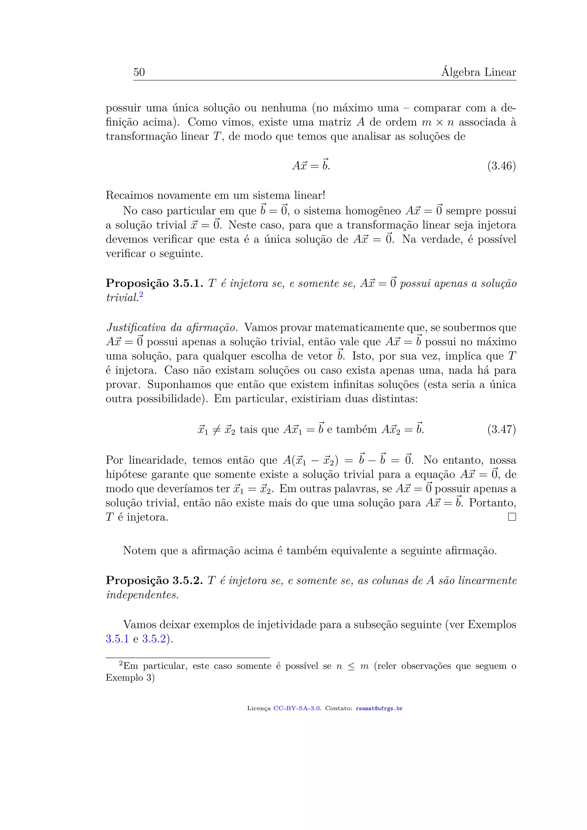 50 Álgebra Linear
possuir uma única solução ou nenhuma (no máximo uma – comparar com a de-
ﬁnição acima). Como vimos, existe uma matriz A de ordem m × n associada à
transformação linear T, de modo que temos que analisar as soluções de
Ax = b. (3.46)
Recaimos novamente em um sistema linear!
No caso particular em que b = 0, o sistema homogêneo Ax = 0 sempre possui
a solução trivial x = 0. Neste caso, para que a transformação linear seja injetora
devemos veriﬁcar que esta é a única solução de Ax = 0. Na verdade, é possível
veriﬁcar o seguinte.
Proposição 3.5.1. T é injetora se, e somente se, Ax = 0 possui apenas a solução
trivial.2
Justiﬁcativa da aﬁrmação. Vamos provar matematicamente que, se soubermos que
Ax = 0 possui apenas a solução trivial, então vale que Ax = b possui no máximo
uma solução, para qualquer escolha de vetor b. Isto, por sua vez, implica que T
é injetora. Caso não existam soluções ou caso exista apenas uma, nada há para
provar. Suponhamos que então que existem inﬁnitas soluções (esta seria a única
outra possibilidade). Em particular, existiriam duas distintas:
x1 = x2 tais que Ax1 = b e também Ax2 = b. (3.47)
Por linearidade, temos então que A(x1 − x2) = b − b = 0. No entanto, nossa
hipótese garante que somente existe a solução trivial para a equação Ax = 0, de
modo que deveríamos ter x1 = x2. Em outras palavras, se Ax = 0 possuir apenas a
solução trivial, então não existe mais do que uma solução para Ax = b. Portanto,
T é injetora.
Notem que a aﬁrmação acima é também equivalente a seguinte aﬁrmação.
Proposição 3.5.2. T é injetora se, e somente se, as colunas de A são linearmente
independentes.
Vamos deixar exemplos de injetividade para a subseção seguinte (ver Exemplos
3.5.1 e 3.5.2).
2
Em particular, este caso somente é possível se n ≤ m (reler observações que seguem o
Exemplo 3)
Licença CC-BY-SA-3.0. Contato: reamat@ufrgs.br
 