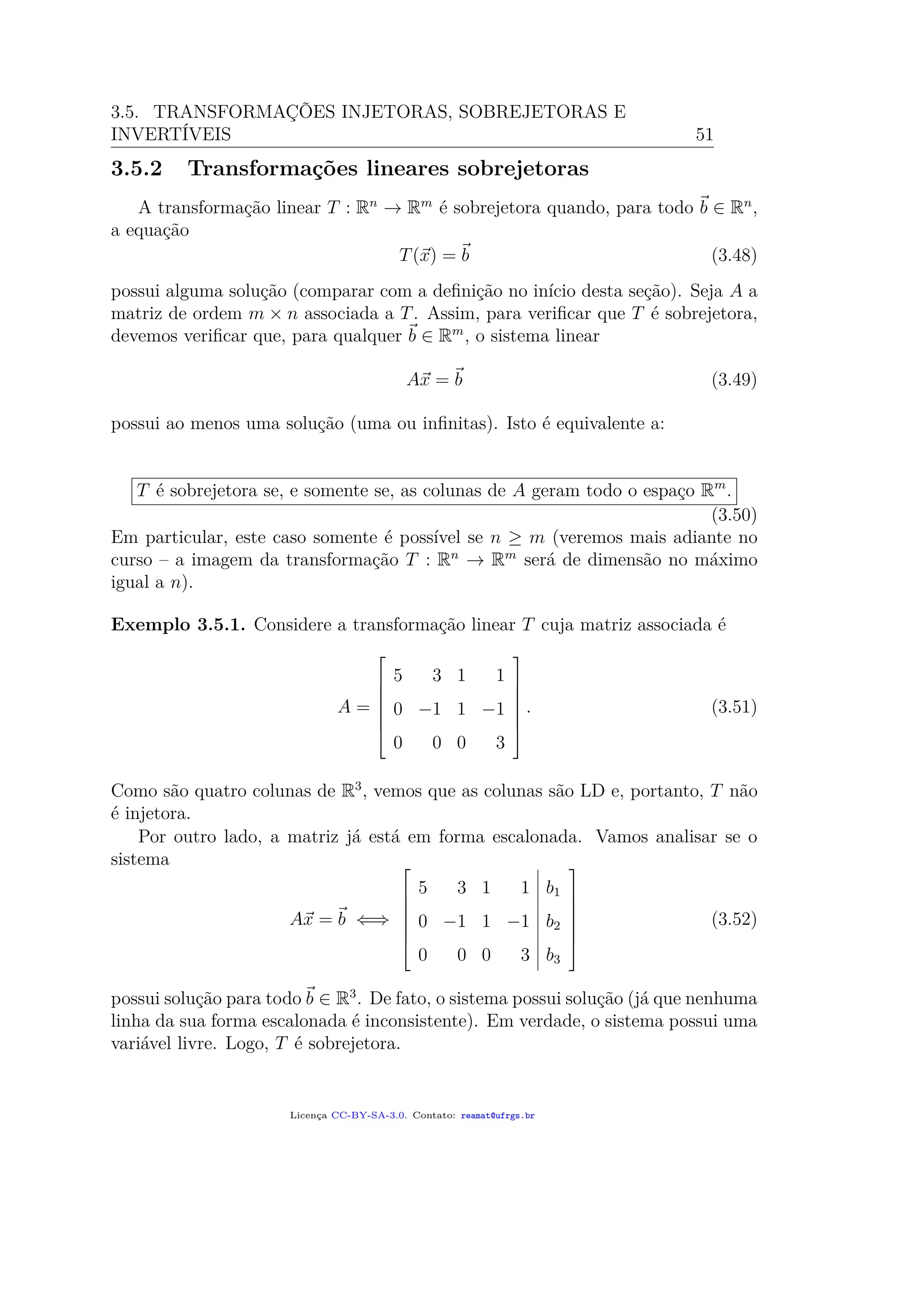 3.5. TRANSFORMAÇÕES INJETORAS, SOBREJETORAS E
INVERTÍVEIS 51
3.5.2 Transformações lineares sobrejetoras
A transformação linear T : Rn
→ Rm
é sobrejetora quando, para todo b ∈ Rn
,
a equação
T(x) = b (3.48)
possui alguma solução (comparar com a deﬁnição no início desta seção). Seja A a
matriz de ordem m × n associada a T. Assim, para veriﬁcar que T é sobrejetora,
devemos veriﬁcar que, para qualquer b ∈ Rm
, o sistema linear
Ax = b (3.49)
possui ao menos uma solução (uma ou inﬁnitas). Isto é equivalente a:
T é sobrejetora se, e somente se, as colunas de A geram todo o espaço Rm
.
(3.50)
Em particular, este caso somente é possível se n ≥ m (veremos mais adiante no
curso – a imagem da transformação T : Rn
→ Rm
será de dimensão no máximo
igual a n).
Exemplo 3.5.1. Considere a transformação linear T cuja matriz associada é
A =







5 3 1 1
0 −1 1 −1
0 0 0 3







. (3.51)
Como são quatro colunas de R3
, vemos que as colunas são LD e, portanto, T não
é injetora.
Por outro lado, a matriz já está em forma escalonada. Vamos analisar se o
sistema
Ax = b ⇐⇒







5 3 1 1 b1
0 −1 1 −1 b2
0 0 0 3 b3







(3.52)
possui solução para todo b ∈ R3
. De fato, o sistema possui solução (já que nenhuma
linha da sua forma escalonada é inconsistente). Em verdade, o sistema possui uma
variável livre. Logo, T é sobrejetora.
Licença CC-BY-SA-3.0. Contato: reamat@ufrgs.br
 