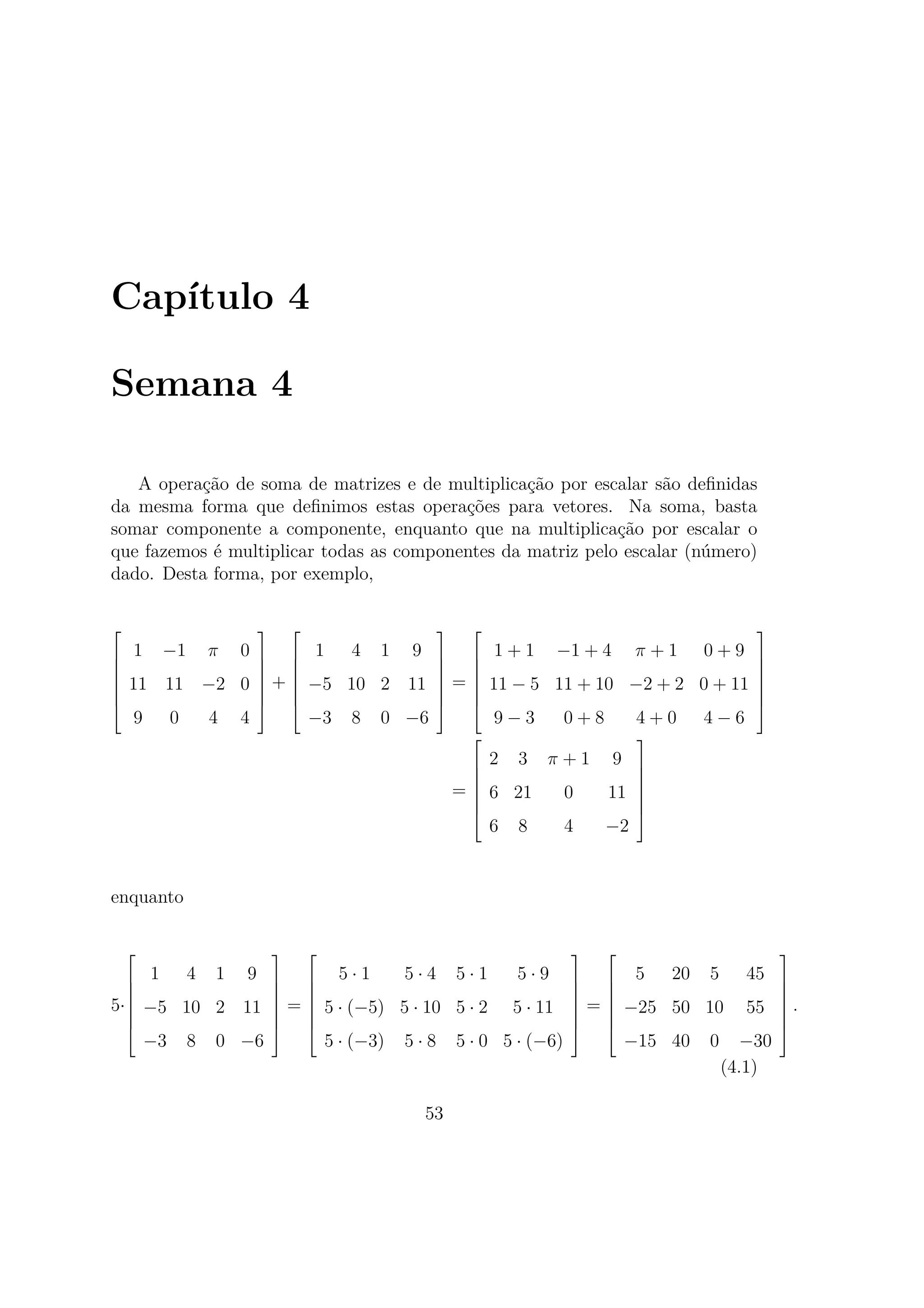 Capítulo 4
Semana 4
A operação de soma de matrizes e de multiplicação por escalar são deﬁnidas
da mesma forma que deﬁnimos estas operações para vetores. Na soma, basta
somar componente a componente, enquanto que na multiplicação por escalar o
que fazemos é multiplicar todas as componentes da matriz pelo escalar (número)
dado. Desta forma, por exemplo,







1 −1 π 0
11 11 −2 0
9 0 4 4







+







1 4 1 9
−5 10 2 11
−3 8 0 −6







=







1 + 1 −1 + 4 π + 1 0 + 9
11 − 5 11 + 10 −2 + 2 0 + 11
9 − 3 0 + 8 4 + 0 4 − 6







=







2 3 π + 1 9
6 21 0 11
6 8 4 −2







enquanto
5·







1 4 1 9
−5 10 2 11
−3 8 0 −6







=







5 · 1 5 · 4 5 · 1 5 · 9
5 · (−5) 5 · 10 5 · 2 5 · 11
5 · (−3) 5 · 8 5 · 0 5 · (−6)







=







5 20 5 45
−25 50 10 55
−15 40 0 −30







.
(4.1)
53
 