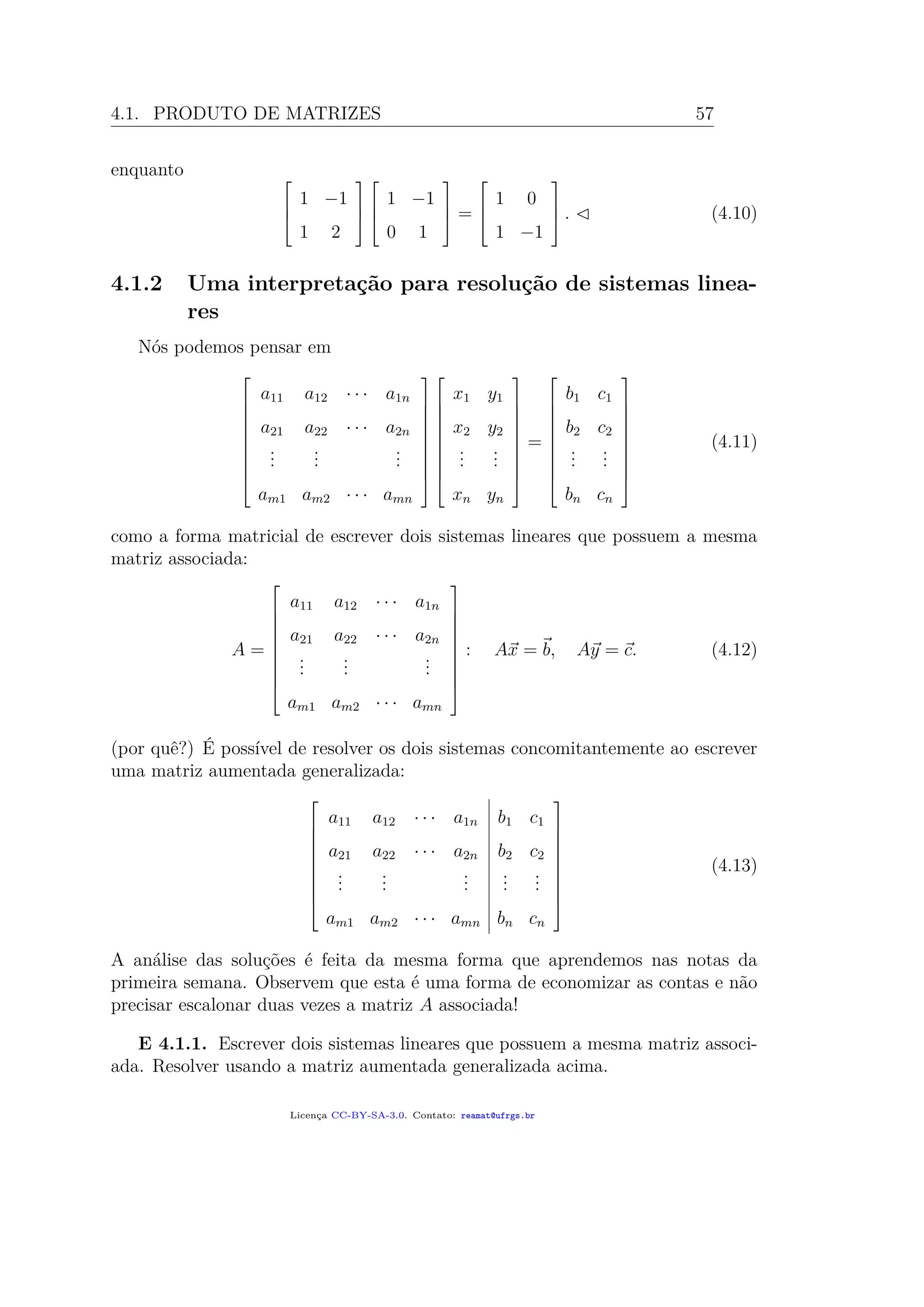 4.1. PRODUTO DE MATRIZES 57
enquanto 


1 −1
1 2






1 −1
0 1


 =



1 0
1 −1


 . (4.10)
4.1.2 Uma interpretação para resolução de sistemas linea-
res
Nós podemos pensar em










a11 a12 · · · a1n
a21 a22 · · · a2n
...
...
...
am1 am2 · · · amn




















x1 y1
x2 y2
...
...
xn yn










=










b1 c1
b2 c2
...
...
bn cn










(4.11)
como a forma matricial de escrever dois sistemas lineares que possuem a mesma
matriz associada:
A =










a11 a12 · · · a1n
a21 a22 · · · a2n
...
...
...
am1 am2 · · · amn










: Ax = b, Ay = c. (4.12)
(por quê?) É possível de resolver os dois sistemas concomitantemente ao escrever
uma matriz aumentada generalizada:










a11 a12 · · · a1n b1 c1
a21 a22 · · · a2n b2 c2
...
...
...
...
...
am1 am2 · · · amn bn cn










(4.13)
A análise das soluções é feita da mesma forma que aprendemos nas notas da
primeira semana. Observem que esta é uma forma de economizar as contas e não
precisar escalonar duas vezes a matriz A associada!
E 4.1.1. Escrever dois sistemas lineares que possuem a mesma matriz associ-
ada. Resolver usando a matriz aumentada generalizada acima.
Licença CC-BY-SA-3.0. Contato: reamat@ufrgs.br
 