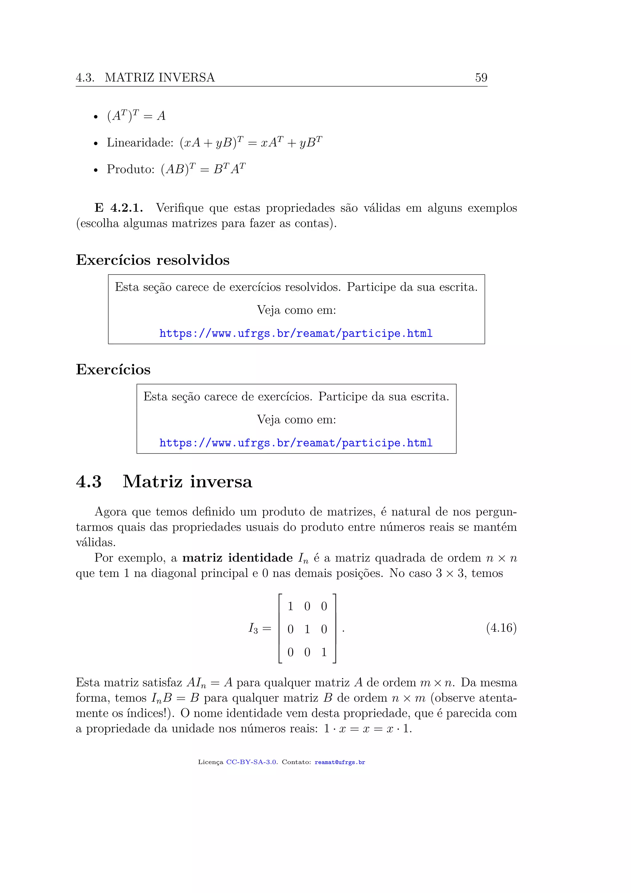 4.3. MATRIZ INVERSA 59
• (AT
)T
= A
• Linearidade: (xA + yB)T
= xAT
+ yBT
• Produto: (AB)T
= BT
AT
E 4.2.1. Veriﬁque que estas propriedades são válidas em alguns exemplos
(escolha algumas matrizes para fazer as contas).
Exercícios resolvidos
Esta seção carece de exercícios resolvidos. Participe da sua escrita.
Veja como em:
https://www.ufrgs.br/reamat/participe.html
Exercícios
Esta seção carece de exercícios. Participe da sua escrita.
Veja como em:
https://www.ufrgs.br/reamat/participe.html
4.3 Matriz inversa
Agora que temos deﬁnido um produto de matrizes, é natural de nos pergun-
tarmos quais das propriedades usuais do produto entre números reais se mantém
válidas.
Por exemplo, a matriz identidade In é a matriz quadrada de ordem n × n
que tem 1 na diagonal principal e 0 nas demais posições. No caso 3 × 3, temos
I3 =







1 0 0
0 1 0
0 0 1







. (4.16)
Esta matriz satisfaz AIn = A para qualquer matriz A de ordem m×n. Da mesma
forma, temos InB = B para qualquer matriz B de ordem n × m (observe atenta-
mente os índices!). O nome identidade vem desta propriedade, que é parecida com
a propriedade da unidade nos números reais: 1 · x = x = x · 1.
Licença CC-BY-SA-3.0. Contato: reamat@ufrgs.br
 