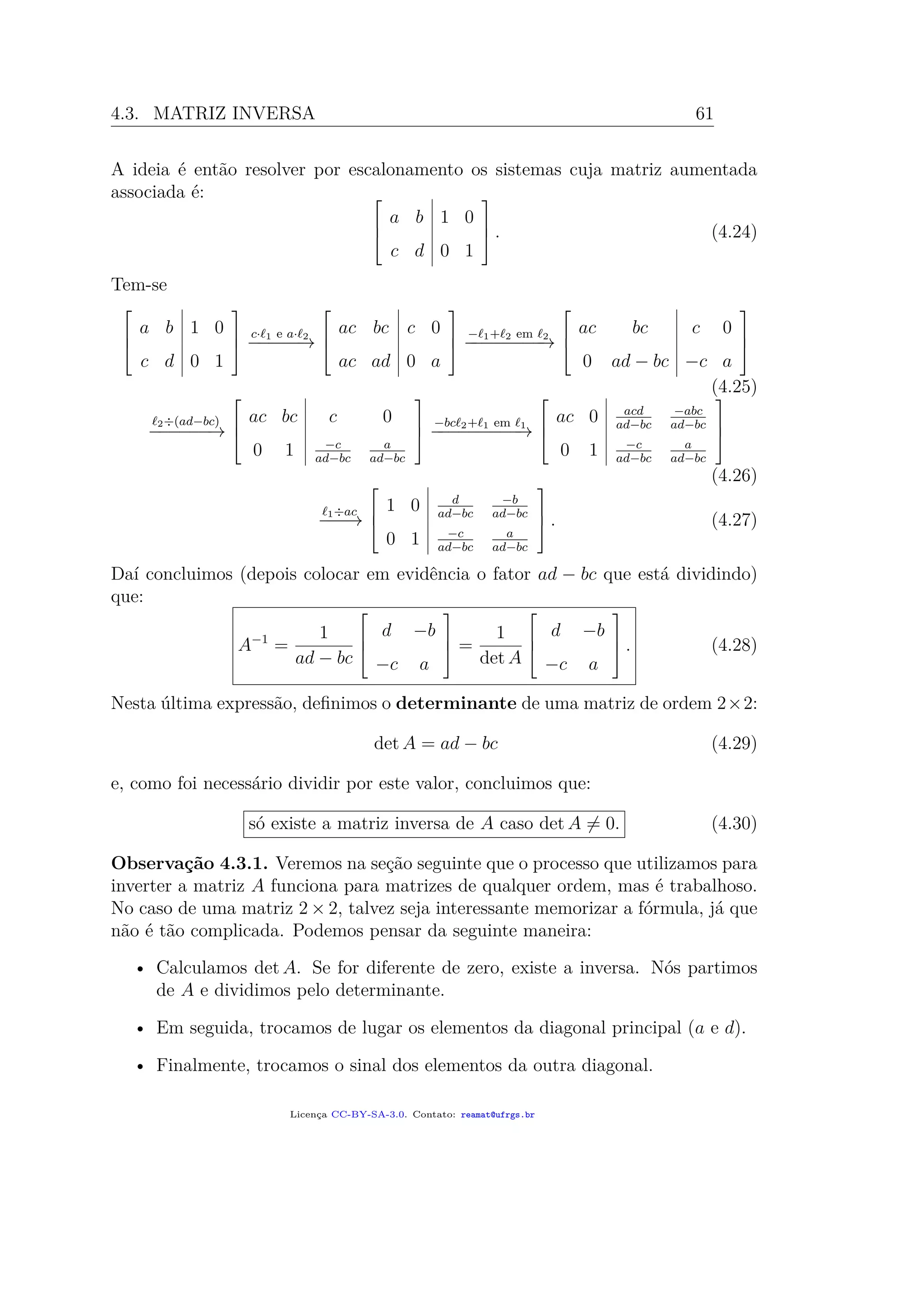 4.3. MATRIZ INVERSA 61
A ideia é então resolver por escalonamento os sistemas cuja matriz aumentada
associada é: 


a b 1 0
c d 0 1


 . (4.24)
Tem-se



a b 1 0
c d 0 1



c· 1 e a· 2
−−−−−→



ac bc c 0
ac ad 0 a



− 1+ 2 em 2
−−−−−−−−→



ac bc c 0
0 ad − bc −c a



(4.25)
2÷(ad−bc)
−−−−−−→



ac bc c 0
0 1 −c
ad−bc
a
ad−bc



−bc 2+ 1 em 1
−−−−−−−−−→



ac 0 acd
ad−bc
−abc
ad−bc
0 1 −c
ad−bc
a
ad−bc



(4.26)
1÷ac
−−−→



1 0 d
ad−bc
−b
ad−bc
0 1 −c
ad−bc
a
ad−bc


 . (4.27)
Daí concluimos (depois colocar em evidência o fator ad − bc que está dividindo)
que:
A−1
=
1
ad − bc



d −b
−c a


 =
1
det A



d −b
−c a


 . (4.28)
Nesta última expressão, deﬁnimos o determinante de uma matriz de ordem 2×2:
det A = ad − bc (4.29)
e, como foi necessário dividir por este valor, concluimos que:
só existe a matriz inversa de A caso det A = 0. (4.30)
Observação 4.3.1. Veremos na seção seguinte que o processo que utilizamos para
inverter a matriz A funciona para matrizes de qualquer ordem, mas é trabalhoso.
No caso de uma matriz 2 × 2, talvez seja interessante memorizar a fórmula, já que
não é tão complicada. Podemos pensar da seguinte maneira:
• Calculamos det A. Se for diferente de zero, existe a inversa. Nós partimos
de A e dividimos pelo determinante.
• Em seguida, trocamos de lugar os elementos da diagonal principal (a e d).
• Finalmente, trocamos o sinal dos elementos da outra diagonal.
Licença CC-BY-SA-3.0. Contato: reamat@ufrgs.br
 