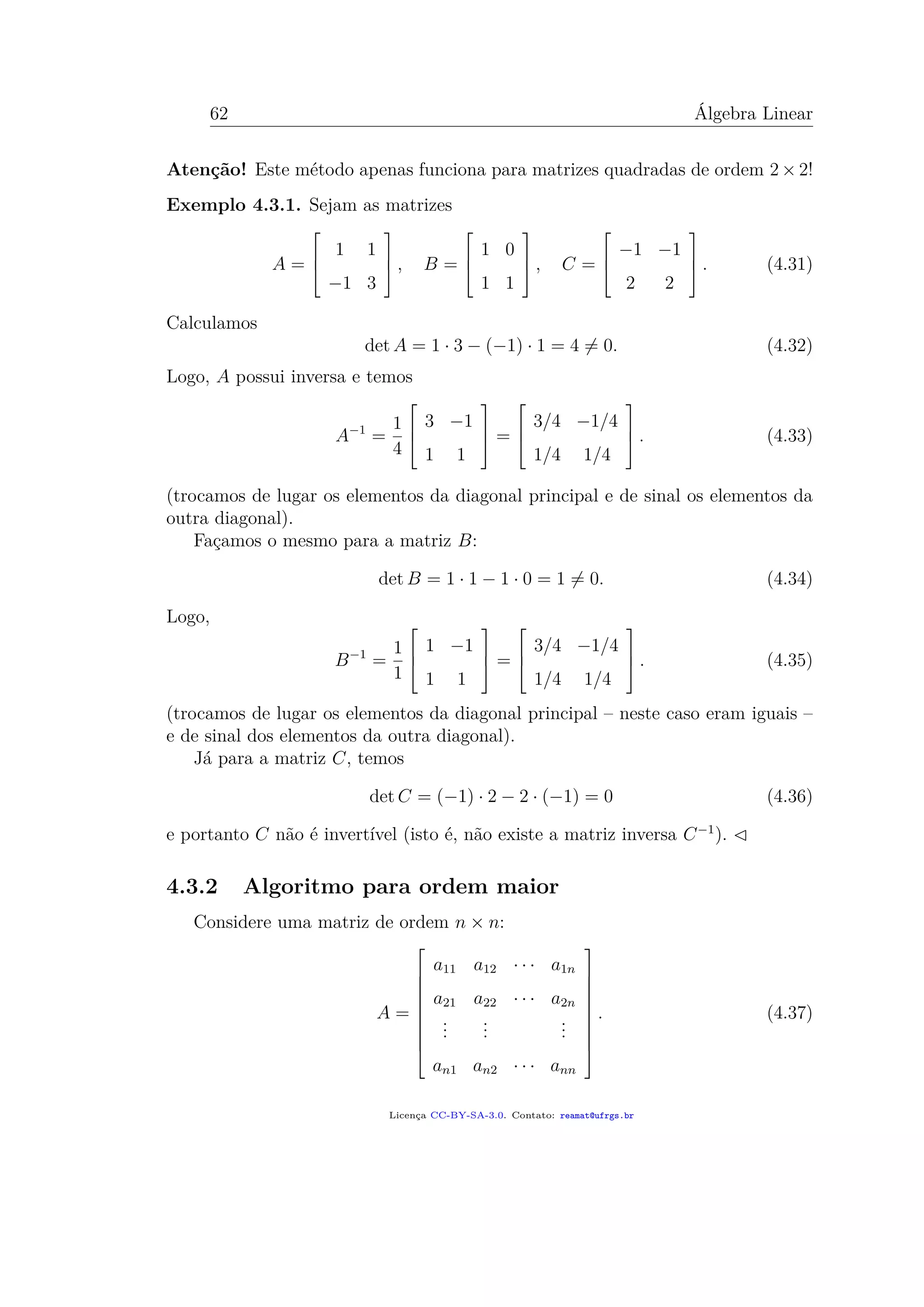 62 Álgebra Linear
Atenção! Este método apenas funciona para matrizes quadradas de ordem 2 × 2!
Exemplo 4.3.1. Sejam as matrizes
A =



1 1
−1 3


 , B =



1 0
1 1


 , C =



−1 −1
2 2


 . (4.31)
Calculamos
det A = 1 · 3 − (−1) · 1 = 4 = 0. (4.32)
Logo, A possui inversa e temos
A−1
=
1
4



3 −1
1 1


 =



3/4 −1/4
1/4 1/4


 . (4.33)
(trocamos de lugar os elementos da diagonal principal e de sinal os elementos da
outra diagonal).
Façamos o mesmo para a matriz B:
det B = 1 · 1 − 1 · 0 = 1 = 0. (4.34)
Logo,
B−1
=
1
1



1 −1
1 1


 =



3/4 −1/4
1/4 1/4


 . (4.35)
(trocamos de lugar os elementos da diagonal principal – neste caso eram iguais –
e de sinal dos elementos da outra diagonal).
Já para a matriz C, temos
det C = (−1) · 2 − 2 · (−1) = 0 (4.36)
e portanto C não é invertível (isto é, não existe a matriz inversa C−1
).
4.3.2 Algoritmo para ordem maior
Considere uma matriz de ordem n × n:
A =










a11 a12 · · · a1n
a21 a22 · · · a2n
...
...
...
an1 an2 · · · ann










. (4.37)
Licença CC-BY-SA-3.0. Contato: reamat@ufrgs.br
 