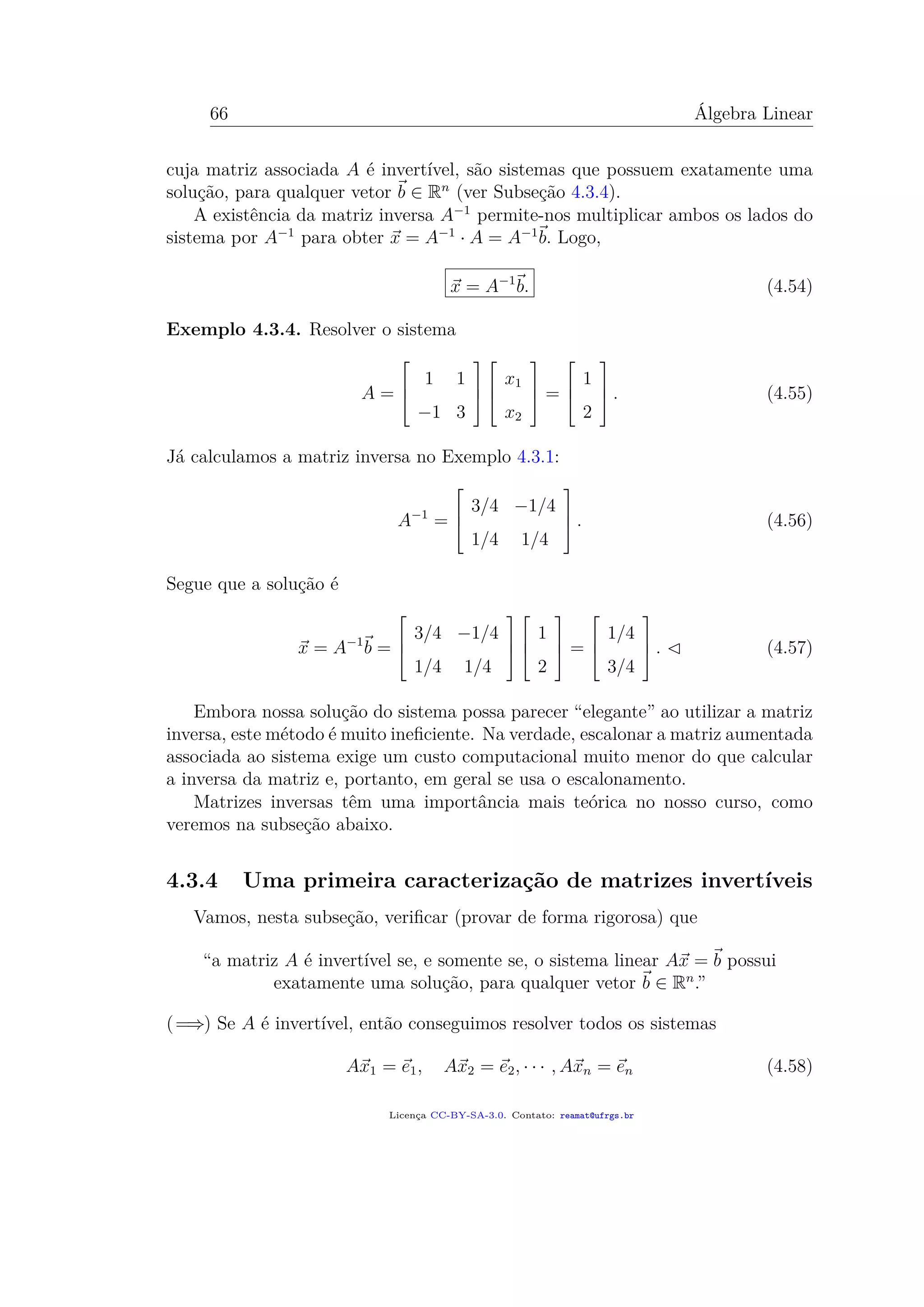 66 Álgebra Linear
cuja matriz associada A é invertível, são sistemas que possuem exatamente uma
solução, para qualquer vetor b ∈ Rn
(ver Subseção 4.3.4).
A existência da matriz inversa A−1
permite-nos multiplicar ambos os lados do
sistema por A−1
para obter x = A−1
· A = A−1
b. Logo,
x = A−1
b. (4.54)
Exemplo 4.3.4. Resolver o sistema
A =



1 1
−1 3






x1
x2


 =



1
2


 . (4.55)
Já calculamos a matriz inversa no Exemplo 4.3.1:
A−1
=



3/4 −1/4
1/4 1/4


 . (4.56)
Segue que a solução é
x = A−1
b =



3/4 −1/4
1/4 1/4






1
2


 =



1/4
3/4


 . (4.57)
Embora nossa solução do sistema possa parecer “elegante” ao utilizar a matriz
inversa, este método é muito ineﬁciente. Na verdade, escalonar a matriz aumentada
associada ao sistema exige um custo computacional muito menor do que calcular
a inversa da matriz e, portanto, em geral se usa o escalonamento.
Matrizes inversas têm uma importância mais teórica no nosso curso, como
veremos na subseção abaixo.
4.3.4 Uma primeira caracterização de matrizes invertíveis
Vamos, nesta subseção, veriﬁcar (provar de forma rigorosa) que
“a matriz A é invertível se, e somente se, o sistema linear Ax = b possui
exatamente uma solução, para qualquer vetor b ∈ Rn
.”
(=⇒) Se A é invertível, então conseguimos resolver todos os sistemas
Ax1 = e1, Ax2 = e2, · · · , Axn = en (4.58)
Licença CC-BY-SA-3.0. Contato: reamat@ufrgs.br
 