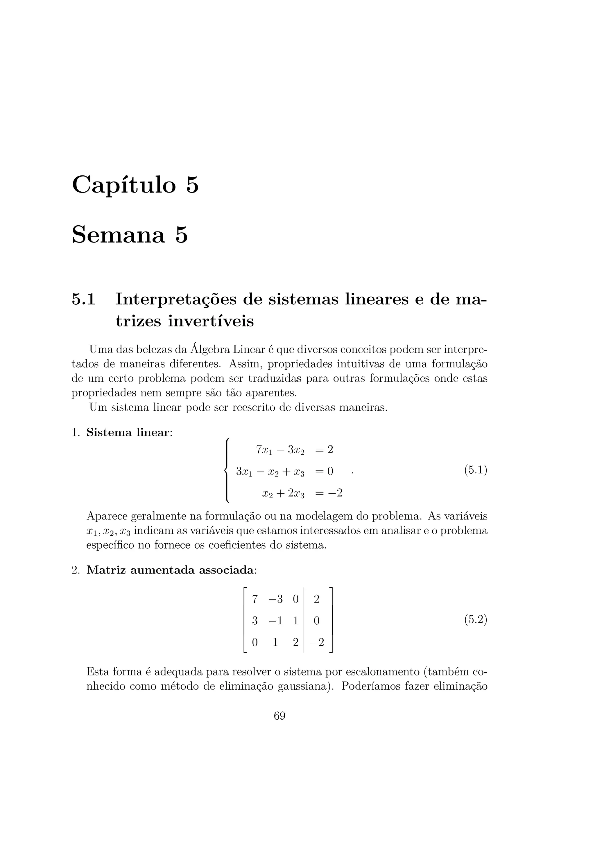 Capítulo 5
Semana 5
5.1 Interpretações de sistemas lineares e de ma-
trizes invertíveis
Uma das belezas da Álgebra Linear é que diversos conceitos podem ser interpre-
tados de maneiras diferentes. Assim, propriedades intuitivas de uma formulação
de um certo problema podem ser traduzidas para outras formulações onde estas
propriedades nem sempre são tão aparentes.
Um sistema linear pode ser reescrito de diversas maneiras.
1. Sistema linear: 


7x1 − 3x2 = 2
3x1 − x2 + x3 = 0
x2 + 2x3 = −2
. (5.1)
Aparece geralmente na formulação ou na modelagem do problema. As variáveis
x1, x2, x3 indicam as variáveis que estamos interessados em analisar e o problema
especíﬁco no fornece os coeﬁcientes do sistema.
2. Matriz aumentada associada:







7 −3 0 2
3 −1 1 0
0 1 2 −2







(5.2)
Esta forma é adequada para resolver o sistema por escalonamento (também co-
nhecido como método de eliminação gaussiana). Poderíamos fazer eliminação
69
 