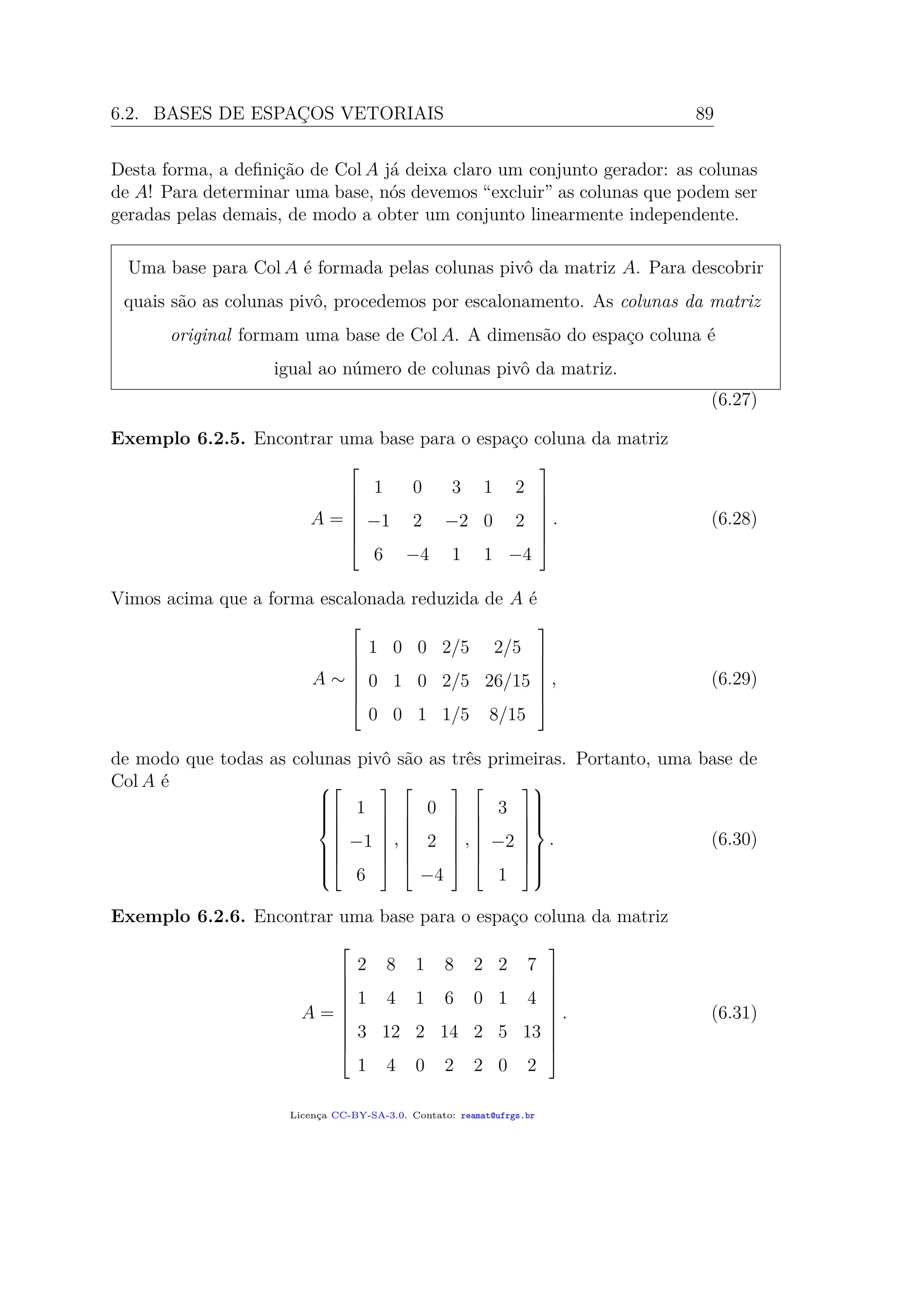 6.2. BASES DE ESPAÇOS VETORIAIS 89
Desta forma, a deﬁnição de Col A já deixa claro um conjunto gerador: as colunas
de A! Para determinar uma base, nós devemos “excluir” as colunas que podem ser
geradas pelas demais, de modo a obter um conjunto linearmente independente.
Uma base para Col A é formada pelas colunas pivô da matriz A. Para descobrir
quais são as colunas pivô, procedemos por escalonamento. As colunas da matriz
original formam uma base de Col A. A dimensão do espaço coluna é
igual ao número de colunas pivô da matriz.
(6.27)
Exemplo 6.2.5. Encontrar uma base para o espaço coluna da matriz
A =







1 0 3 1 2
−1 2 −2 0 2
6 −4 1 1 −4







. (6.28)
Vimos acima que a forma escalonada reduzida de A é
A ∼







1 0 0 2/5 2/5
0 1 0 2/5 26/15
0 0 1 1/5 8/15







, (6.29)
de modo que todas as colunas pivô são as três primeiras. Portanto, uma base de
Col A é 









1
−1
6







,







0
2
−4







,







3
−2
1










. (6.30)
Exemplo 6.2.6. Encontrar uma base para o espaço coluna da matriz
A =










2 8 1 8 2 2 7
1 4 1 6 0 1 4
3 12 2 14 2 5 13
1 4 0 2 2 0 2










. (6.31)
Licença CC-BY-SA-3.0. Contato: reamat@ufrgs.br
 