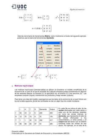 Álgebra de matrices




        Además de la barra de herramientas Matrix, como mostramos a través del siguiente ejemplo,
        podemos usar la barra de herramientas Symbolic:




                3 3        T       3 2        2    15 12 
        M :=               M →              M →     
                2 1                3 1            8 7


   Matrices input-output

   Las matrices input-output (entrada-salida) se aplican al considerar un modelo simplificado de la
   economía de un país en el que la actividad de cualquier empresa puede considerarse en algunos
   de los sectores básicos: la industria (I), la agricultura (A), el turismo (T) y los servicios (S). Las
   empresas compran (inputs), transforman los productos y luego venden (outputs).

   Para tener una idea del modelo, supongamos que los datos de la economía de un país ficticio son
   los de la tabla siguiente, donde las cantidades se dan en algún tipo de unidad monetaria.



                                                                  En cada fila se indica el valor de las
           I       A    T        S      Demanda       Output
                                                                  ventas efectuadas por cada sector a
    I      50      23   4        6      200           283         cada uno de los sectores restantes
                                                                  así como las ventas internas, la
    A      12      70   15       9      70            176         demanda, que representa el valor de
                                                                  las   ventas     efectuadas    a    los
    T      1       1    50       15     350           417         consumidores y a otros países, y el
                                                                  output total del sector que se obtiene
    S      80      90   85       87     43            385         sumando todas las ventas de ese
                                                                  sector. Por ejemplo, en el caso de la


Proyecto e-Math                                                                                     12
Financiado por la Secretaría de Estado de Educación y Universidades (MECD)
 