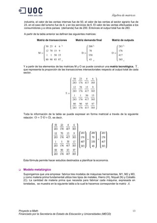 Álgebra de matrices

    industria, el valor de las ventas internas fue de 50, el valor de las ventas al sector agrario fue de
    23, en el caso del turismo fue de 4, y en los servicios de 6. El valor de las ventas efectuadas a los
    consumidores y a otros países (demanda) fue de 200. Entonces el output total fue de 283.

    A partir de la tabla anterior se definen las siguientes matrices:

               Matriz de transacciones                  Matriz demanda final     Matriz de outputs

                      50   23 4   6                                200             283 
                                                                                    
                       12   70 15 9                                   70                176
                M :=                                          D :=             O := 
                     1     1 50 15                                  350              417
                      80                                            43               385
                           90 85 87                                                

   Y a partir de los elementos de las matrices M y O se puede construir una matriz tecnológica, T ,
   que representa la proporción de las transacciones intersectoriales respecto al output total de cada
   sector.

                                                   50    23       4     6  
                                                                           
                                                    283 176 417 385
                                                                           
                                                   12    70      15     9 
                                                   283 176 417         385 
                                           T :=                            
                                                    1      1      50    15
                                                                           
                                                   283 176 417         385 
                                                   80    90      85    87 
                                                                           
                                                   283 176 417         385 

   Toda la información de la tabla se puede expresar en forma matricial a través de la siguiente
   relación: O = T·O + D, es decir,




   Esta fórmula permite hacer estudios destinados a planificar la economía.


   Modelo metalúrgico
   Supongamos que una empresa fabrica tres modelos de máquinas herramientas, M1, M2 y M3,
   y como materia prima fundamental utiliza tres tipos de metales, Hierro (H), Níquel (N) y Cobalto
   (C). La cantidad de materia prima que necesita para fabricar cada máquina, expresada en
   toneladas, se muestra en la siguiente tabla a la cual le hacemos corresponder la matriz A.




Proyecto e-Math                                                                                    13
Financiado por la Secretaría de Estado de Educación y Universidades (MECD)
 