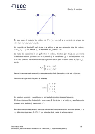 Álgebra de matrices


                                              v1                                v2




                                                v4                             v3

   En este caso el conjunto de vértices es                          V = {v1 , v 2 , v3 , v 4 } y el conjunto de aristas es
    E = {v1v 2 , v1v 4 , v 2 v3 , v 2 v 4 , v3 v 4 }.

   Un recorrido de longitud l , del vértice                    u al vértice v es una secuencia finita de vértices,
    u = v 0 , v1 ,..., vl = v, tal que vi −1            es adyacente a vi para 1 ≤ i ≤ l.

   La matriz de adyacencia de un grafo G de n vértices, denotada por                                A(G ) , es una matriz
   cuadrada de orden n que tiene un 1 en la posición                        ij si los vértices vi y v j son adyacentes y un
   0 en caso contrario. Es decir la matriz de adyacencia de un grafo se define como                          A(G ) = (a ij ),
   donde

                                                               1 si vi v j ∈ E
                                                         aij = 
                                                               0 si vi v j ∉ E
   La matriz de adyacencia es simétrica y sus elementos de la diagonal principal son todos cero.


   La matriz de adyacencia del grafo de antes es:


                                                                      0    1 0 1
                                                                      
                                                                        1   0 1 1
                                                            A ( G) := 
                                                                      0    1 0 1
                                                                      1
                                                                           1 1 0


   Un resultado conocido y muy utilizado en teoría algebraica de grafos es el siguiente:
   El número de recorridos de longitud l en un grafo G, del vértice                       vi al vértice v j , es el elemento
                                                              l
   que está en la posición           ij de la matriz A .


   Para ilustrar el resultado anterior vamos a calcular el número de recorridos entre los vértices                      v1 y
    v3 del grafo anterior para 0 ≤ l ≤ 5. Las potencias de la matriz de adyacencia son:




Proyecto e-Math                                                                                                        15
Financiado por la Secretaría de Estado de Educación y Universidades (MECD)
 